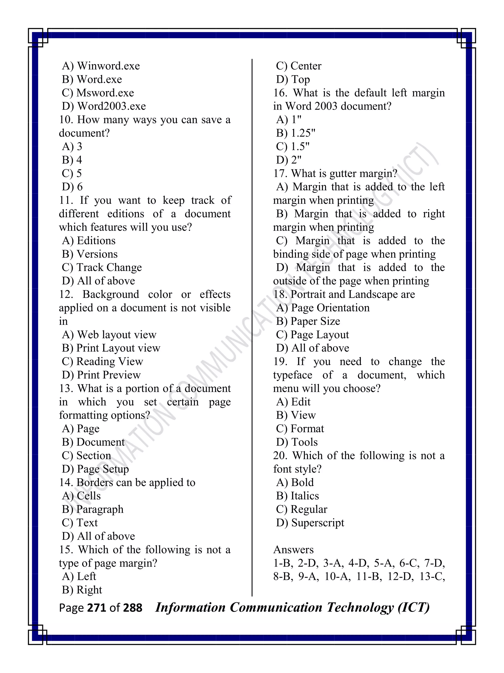 Page 271 of 288 Information Communication Technology (ICT)
A) Winword.exe
B) Word.exe
C) Msword.exe
D) Word2003.exe
10. How many ways you can save a
document?
A) 3
B) 4
C) 5
D) 6
11. If you want to keep track of
different editions of a document
which features will you use?
A) Editions
B) Versions
C) Track Change
D) All of above
12. Background color or effects
applied on a document is not visible
in
A) Web layout view
B) Print Layout view
C) Reading View
D) Print Preview
13. What is a portion of a document
in which you set certain page
formatting options?
A) Page
B) Document
C) Section
D) Page Setup
14. Borders can be applied to
A) Cells
B) Paragraph
C) Text
D) All of above
15. Which of the following is not a
type of page margin?
A) Left
B) Right
C) Center
D) Top
16. What is the default left margin
in Word 2003 document?
A) 1"
B) 1.25"
C) 1.5"
D) 2"
17. What is gutter margin?
A) Margin that is added to the left
margin when printing
B) Margin that is added to right
margin when printing
C) Margin that is added to the
binding side of page when printing
D) Margin that is added to the
outside of the page when printing
18. Portrait and Landscape are
A) Page Orientation
B) Paper Size
C) Page Layout
D) All of above
19. If you need to change the
typeface of a document, which
menu will you choose?
A) Edit
B) View
C) Format
D) Tools
20. Which of the following is not a
font style?
A) Bold
B) Italics
C) Regular
D) Superscript
Answers
1-B, 2-D, 3-A, 4-D, 5-A, 6-C, 7-D,
8-B, 9-A, 10-A, 11-B, 12-D, 13-C,
 
