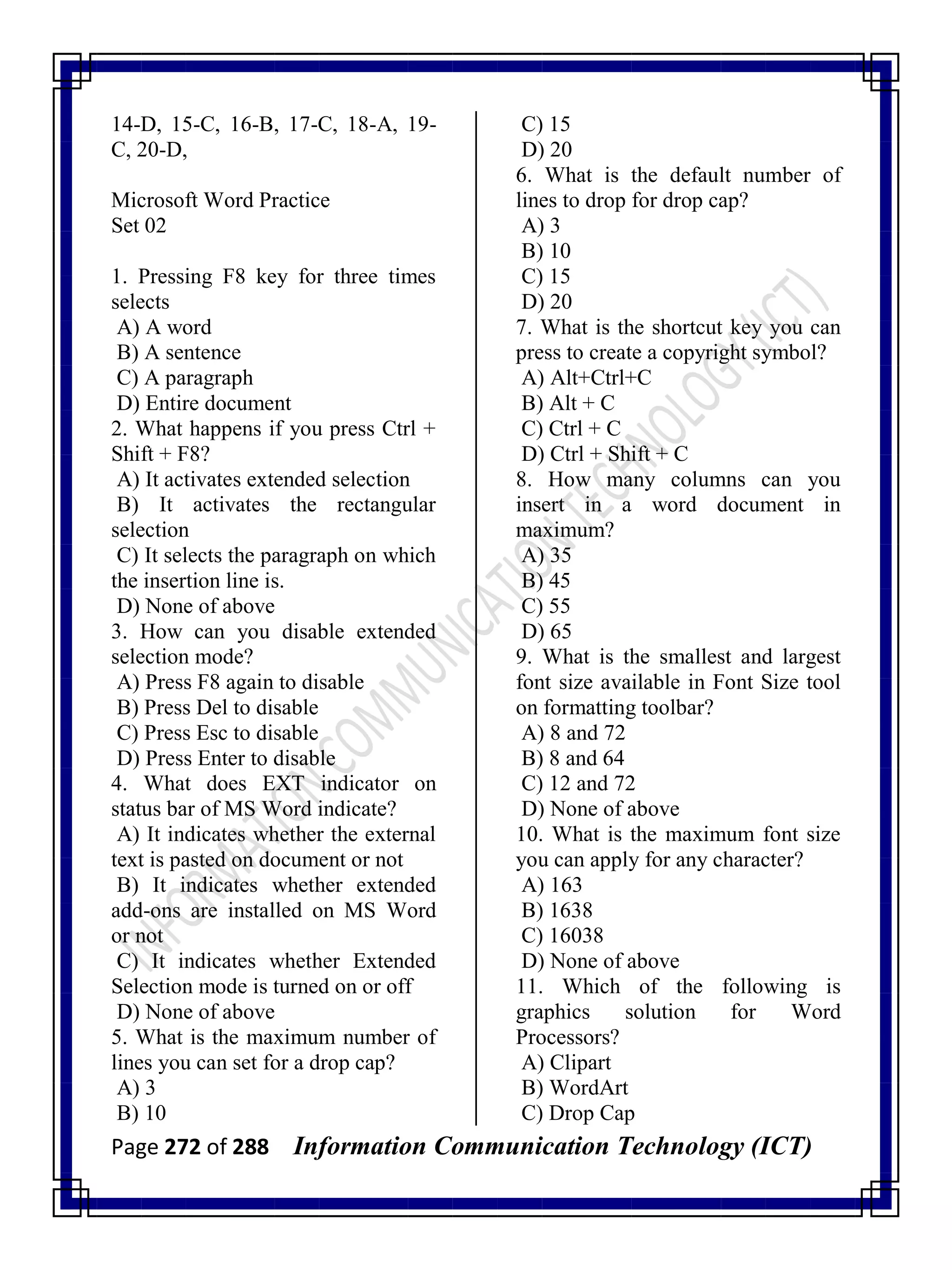 Page 272 of 288 Information Communication Technology (ICT)
14-D, 15-C, 16-B, 17-C, 18-A, 19-
C, 20-D,
Microsoft Word Practice
Set 02
1. Pressing F8 key for three times
selects
A) A word
B) A sentence
C) A paragraph
D) Entire document
2. What happens if you press Ctrl +
Shift + F8?
A) It activates extended selection
B) It activates the rectangular
selection
C) It selects the paragraph on which
the insertion line is.
D) None of above
3. How can you disable extended
selection mode?
A) Press F8 again to disable
B) Press Del to disable
C) Press Esc to disable
D) Press Enter to disable
4. What does EXT indicator on
status bar of MS Word indicate?
A) It indicates whether the external
text is pasted on document or not
B) It indicates whether extended
add-ons are installed on MS Word
or not
C) It indicates whether Extended
Selection mode is turned on or off
D) None of above
5. What is the maximum number of
lines you can set for a drop cap?
A) 3
B) 10
C) 15
D) 20
6. What is the default number of
lines to drop for drop cap?
A) 3
B) 10
C) 15
D) 20
7. What is the shortcut key you can
press to create a copyright symbol?
A) Alt+Ctrl+C
B) Alt + C
C) Ctrl + C
D) Ctrl + Shift + C
8. How many columns can you
insert in a word document in
maximum?
A) 35
B) 45
C) 55
D) 65
9. What is the smallest and largest
font size available in Font Size tool
on formatting toolbar?
A) 8 and 72
B) 8 and 64
C) 12 and 72
D) None of above
10. What is the maximum font size
you can apply for any character?
A) 163
B) 1638
C) 16038
D) None of above
11. Which of the following is
graphics solution for Word
Processors?
A) Clipart
B) WordArt
C) Drop Cap
 