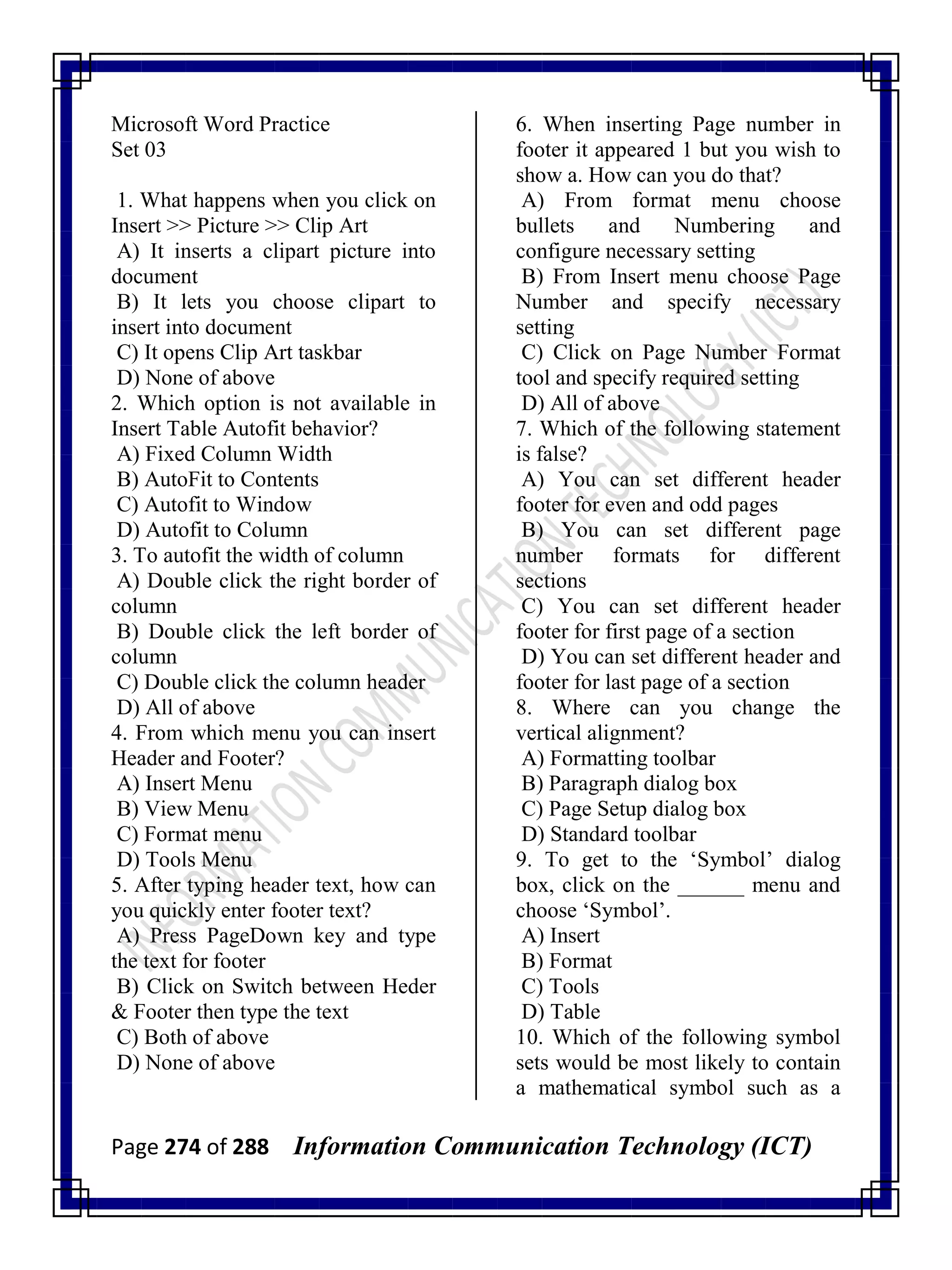 Page 274 of 288 Information Communication Technology (ICT)
Microsoft Word Practice
Set 03
1. What happens when you click on
Insert >> Picture >> Clip Art
A) It inserts a clipart picture into
document
B) It lets you choose clipart to
insert into document
C) It opens Clip Art taskbar
D) None of above
2. Which option is not available in
Insert Table Autofit behavior?
A) Fixed Column Width
B) AutoFit to Contents
C) Autofit to Window
D) Autofit to Column
3. To autofit the width of column
A) Double click the right border of
column
B) Double click the left border of
column
C) Double click the column header
D) All of above
4. From which menu you can insert
Header and Footer?
A) Insert Menu
B) View Menu
C) Format menu
D) Tools Menu
5. After typing header text, how can
you quickly enter footer text?
A) Press PageDown key and type
the text for footer
B) Click on Switch between Heder
& Footer then type the text
C) Both of above
D) None of above
6. When inserting Page number in
footer it appeared 1 but you wish to
show a. How can you do that?
A) From format menu choose
bullets and Numbering and
configure necessary setting
B) From Insert menu choose Page
Number and specify necessary
setting
C) Click on Page Number Format
tool and specify required setting
D) All of above
7. Which of the following statement
is false?
A) You can set different header
footer for even and odd pages
B) You can set different page
number formats for different
sections
C) You can set different header
footer for first page of a section
D) You can set different header and
footer for last page of a section
8. Where can you change the
vertical alignment?
A) Formatting toolbar
B) Paragraph dialog box
C) Page Setup dialog box
D) Standard toolbar
9. To get to the ‗Symbol‘ dialog
box, click on the ______ menu and
choose ‗Symbol‘.
A) Insert
B) Format
C) Tools
D) Table
10. Which of the following symbol
sets would be most likely to contain
a mathematical symbol such as a
 