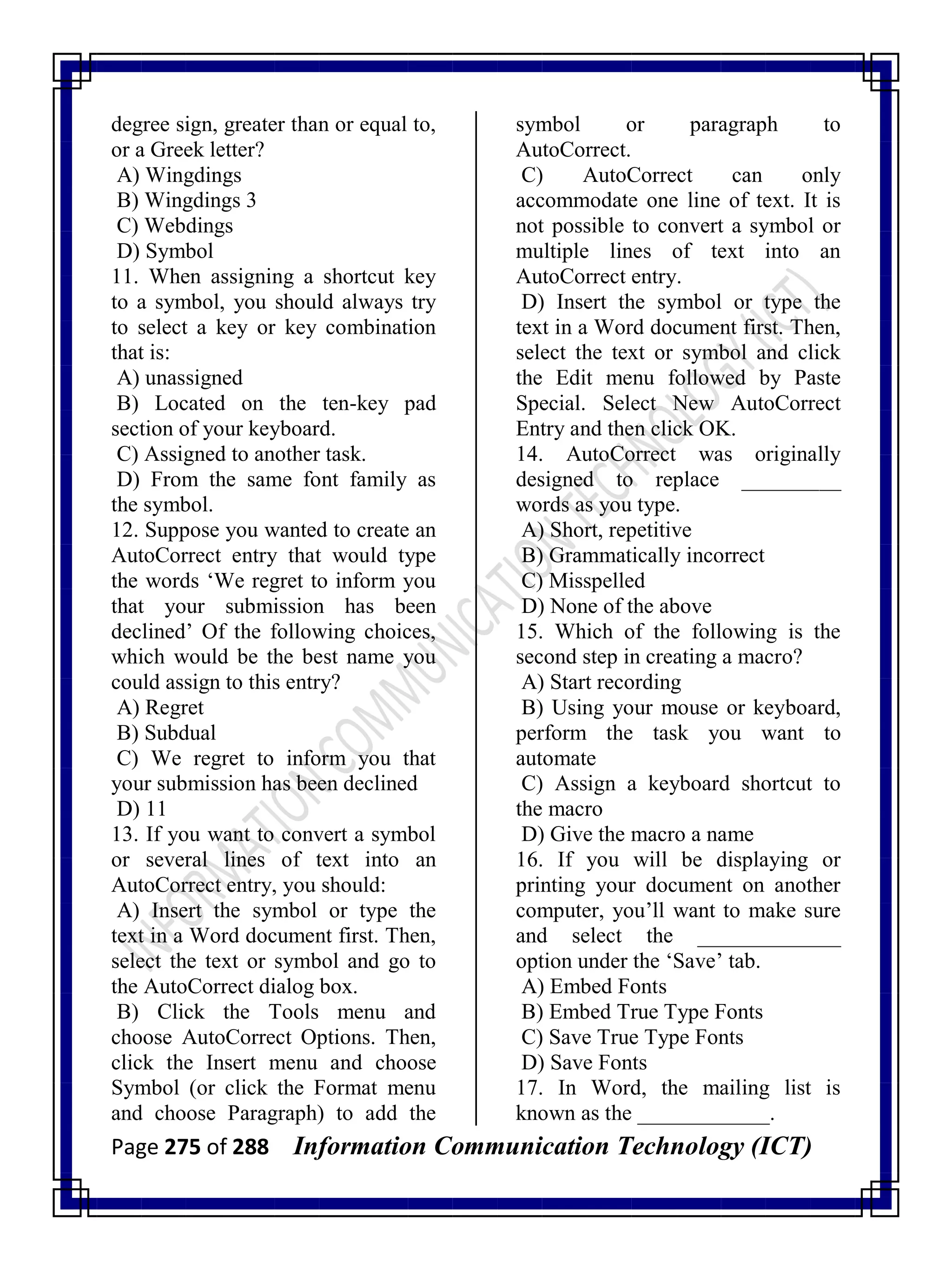 Page 275 of 288 Information Communication Technology (ICT)
degree sign, greater than or equal to,
or a Greek letter?
A) Wingdings
B) Wingdings 3
C) Webdings
D) Symbol
11. When assigning a shortcut key
to a symbol, you should always try
to select a key or key combination
that is:
A) unassigned
B) Located on the ten-key pad
section of your keyboard.
C) Assigned to another task.
D) From the same font family as
the symbol.
12. Suppose you wanted to create an
AutoCorrect entry that would type
the words ‗We regret to inform you
that your submission has been
declined‘ Of the following choices,
which would be the best name you
could assign to this entry?
A) Regret
B) Subdual
C) We regret to inform you that
your submission has been declined
D) 11
13. If you want to convert a symbol
or several lines of text into an
AutoCorrect entry, you should:
A) Insert the symbol or type the
text in a Word document first. Then,
select the text or symbol and go to
the AutoCorrect dialog box.
B) Click the Tools menu and
choose AutoCorrect Options. Then,
click the Insert menu and choose
Symbol (or click the Format menu
and choose Paragraph) to add the
symbol or paragraph to
AutoCorrect.
C) AutoCorrect can only
accommodate one line of text. It is
not possible to convert a symbol or
multiple lines of text into an
AutoCorrect entry.
D) Insert the symbol or type the
text in a Word document first. Then,
select the text or symbol and click
the Edit menu followed by Paste
Special. Select New AutoCorrect
Entry and then click OK.
14. AutoCorrect was originally
designed to replace _________
words as you type.
A) Short, repetitive
B) Grammatically incorrect
C) Misspelled
D) None of the above
15. Which of the following is the
second step in creating a macro?
A) Start recording
B) Using your mouse or keyboard,
perform the task you want to
automate
C) Assign a keyboard shortcut to
the macro
D) Give the macro a name
16. If you will be displaying or
printing your document on another
computer, you‘ll want to make sure
and select the _____________
option under the ‗Save‘ tab.
A) Embed Fonts
B) Embed True Type Fonts
C) Save True Type Fonts
D) Save Fonts
17. In Word, the mailing list is
known as the ____________.
 