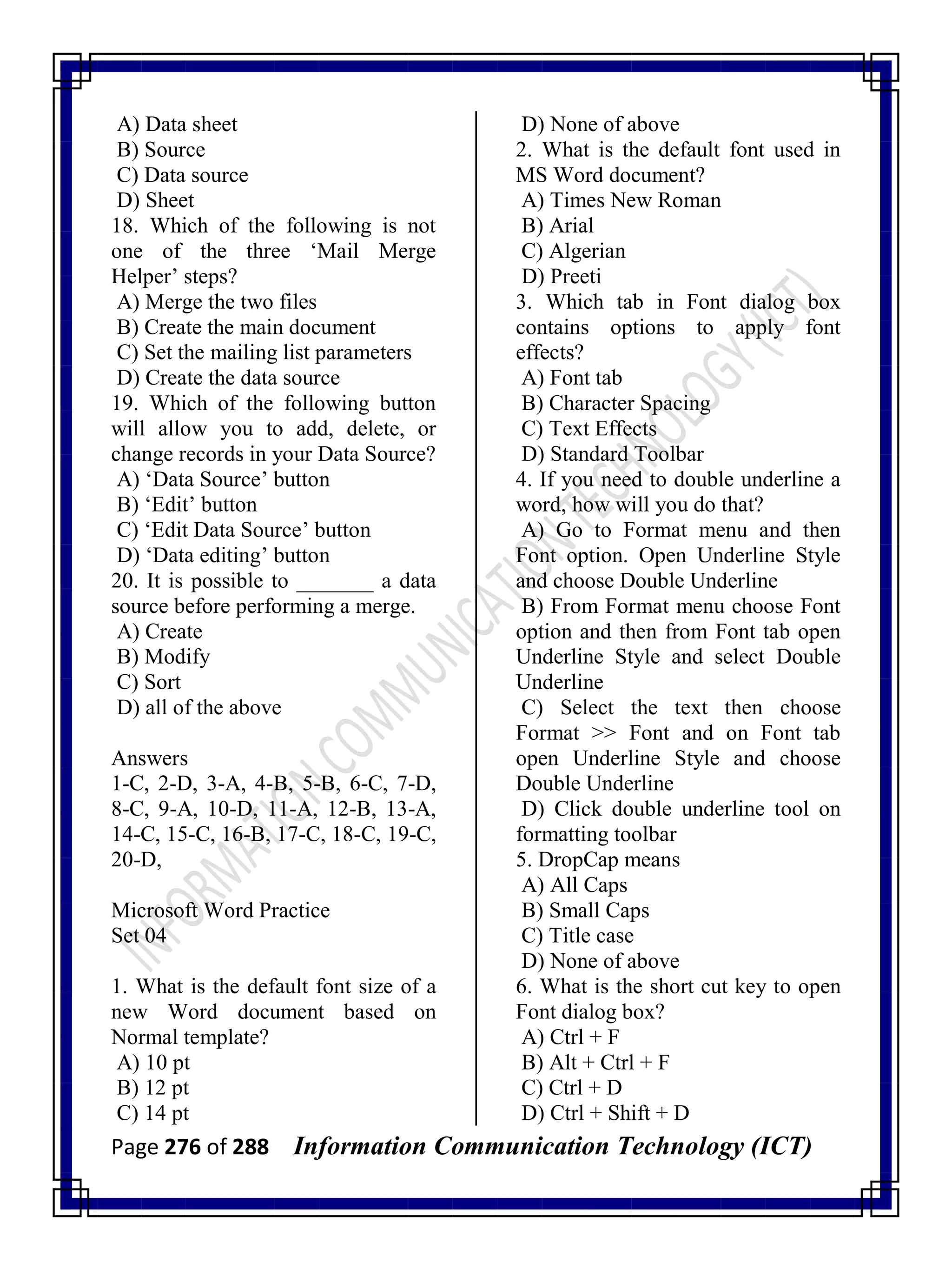 Page 276 of 288 Information Communication Technology (ICT)
A) Data sheet
B) Source
C) Data source
D) Sheet
18. Which of the following is not
one of the three ‗Mail Merge
Helper‘ steps?
A) Merge the two files
B) Create the main document
C) Set the mailing list parameters
D) Create the data source
19. Which of the following button
will allow you to add, delete, or
change records in your Data Source?
A) ‗Data Source‘ button
B) ‗Edit‘ button
C) ‗Edit Data Source‘ button
D) ‗Data editing‘ button
20. It is possible to _______ a data
source before performing a merge.
A) Create
B) Modify
C) Sort
D) all of the above
Answers
1-C, 2-D, 3-A, 4-B, 5-B, 6-C, 7-D,
8-C, 9-A, 10-D, 11-A, 12-B, 13-A,
14-C, 15-C, 16-B, 17-C, 18-C, 19-C,
20-D,
Microsoft Word Practice
Set 04
1. What is the default font size of a
new Word document based on
Normal template?
A) 10 pt
B) 12 pt
C) 14 pt
D) None of above
2. What is the default font used in
MS Word document?
A) Times New Roman
B) Arial
C) Algerian
D) Preeti
3. Which tab in Font dialog box
contains options to apply font
effects?
A) Font tab
B) Character Spacing
C) Text Effects
D) Standard Toolbar
4. If you need to double underline a
word, how will you do that?
A) Go to Format menu and then
Font option. Open Underline Style
and choose Double Underline
B) From Format menu choose Font
option and then from Font tab open
Underline Style and select Double
Underline
C) Select the text then choose
Format >> Font and on Font tab
open Underline Style and choose
Double Underline
D) Click double underline tool on
formatting toolbar
5. DropCap means
A) All Caps
B) Small Caps
C) Title case
D) None of above
6. What is the short cut key to open
Font dialog box?
A) Ctrl + F
B) Alt + Ctrl + F
C) Ctrl + D
D) Ctrl + Shift + D
 