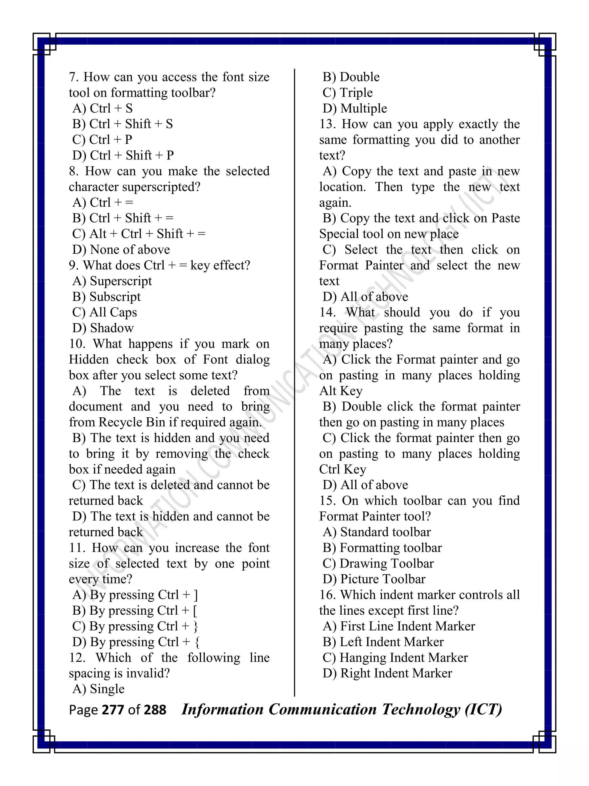 Page 277 of 288 Information Communication Technology (ICT)
7. How can you access the font size
tool on formatting toolbar?
A) Ctrl + S
B) Ctrl + Shift + S
C) Ctrl + P
D) Ctrl + Shift + P
8. How can you make the selected
character superscripted?
A) Ctrl + =
B) Ctrl + Shift + =
C) Alt + Ctrl + Shift + =
D) None of above
9. What does Ctrl + = key effect?
A) Superscript
B) Subscript
C) All Caps
D) Shadow
10. What happens if you mark on
Hidden check box of Font dialog
box after you select some text?
A) The text is deleted from
document and you need to bring
from Recycle Bin if required again.
B) The text is hidden and you need
to bring it by removing the check
box if needed again
C) The text is deleted and cannot be
returned back
D) The text is hidden and cannot be
returned back
11. How can you increase the font
size of selected text by one point
every time?
A) By pressing Ctrl + ]
B) By pressing Ctrl + [
C) By pressing Ctrl + }
D) By pressing Ctrl + {
12. Which of the following line
spacing is invalid?
A) Single
B) Double
C) Triple
D) Multiple
13. How can you apply exactly the
same formatting you did to another
text?
A) Copy the text and paste in new
location. Then type the new text
again.
B) Copy the text and click on Paste
Special tool on new place
C) Select the text then click on
Format Painter and select the new
text
D) All of above
14. What should you do if you
require pasting the same format in
many places?
A) Click the Format painter and go
on pasting in many places holding
Alt Key
B) Double click the format painter
then go on pasting in many places
C) Click the format painter then go
on pasting to many places holding
Ctrl Key
D) All of above
15. On which toolbar can you find
Format Painter tool?
A) Standard toolbar
B) Formatting toolbar
C) Drawing Toolbar
D) Picture Toolbar
16. Which indent marker controls all
the lines except first line?
A) First Line Indent Marker
B) Left Indent Marker
C) Hanging Indent Marker
D) Right Indent Marker
 