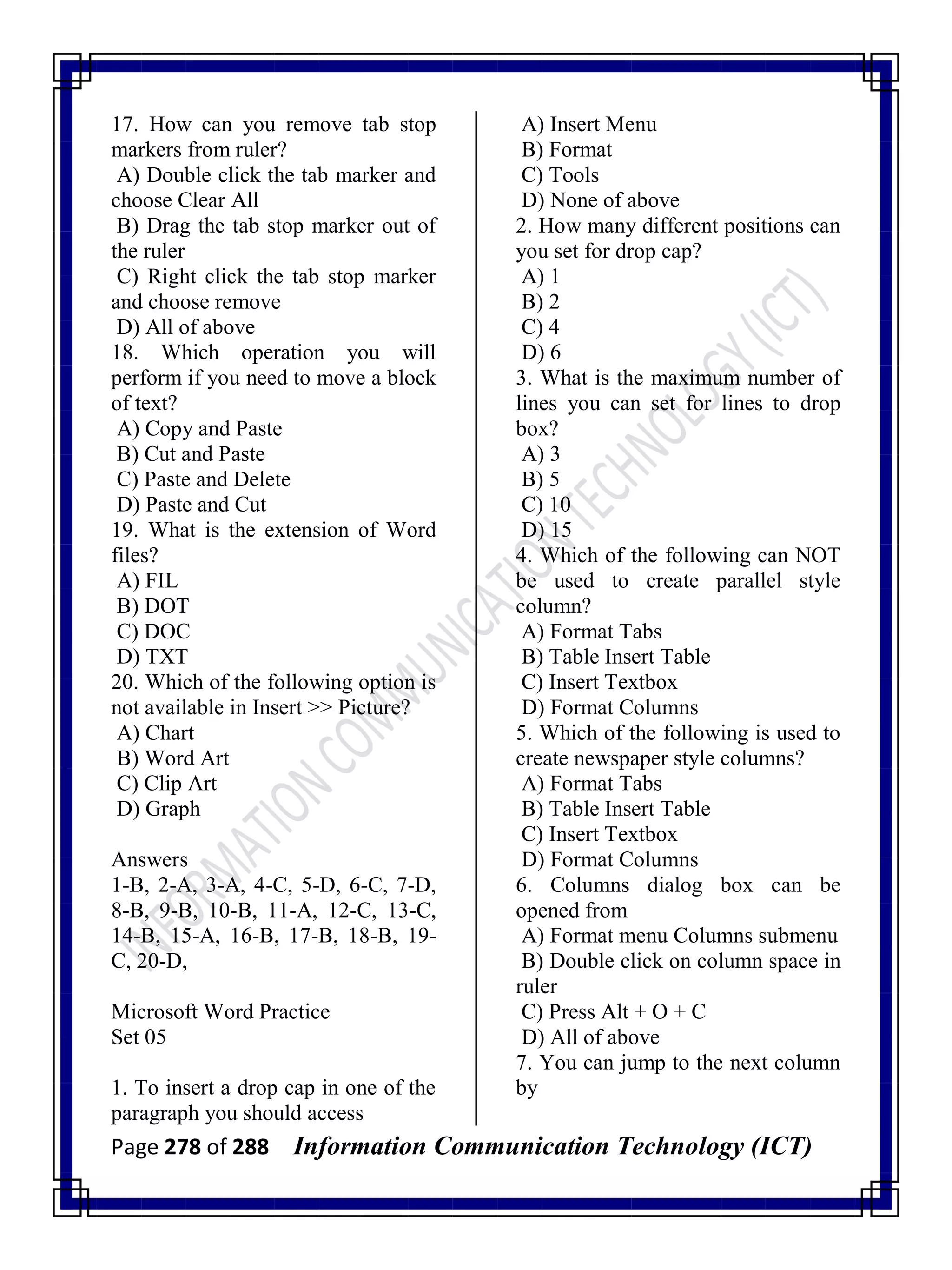 Page 278 of 288 Information Communication Technology (ICT)
17. How can you remove tab stop
markers from ruler?
A) Double click the tab marker and
choose Clear All
B) Drag the tab stop marker out of
the ruler
C) Right click the tab stop marker
and choose remove
D) All of above
18. Which operation you will
perform if you need to move a block
of text?
A) Copy and Paste
B) Cut and Paste
C) Paste and Delete
D) Paste and Cut
19. What is the extension of Word
files?
A) FIL
B) DOT
C) DOC
D) TXT
20. Which of the following option is
not available in Insert >> Picture?
A) Chart
B) Word Art
C) Clip Art
D) Graph
Answers
1-B, 2-A, 3-A, 4-C, 5-D, 6-C, 7-D,
8-B, 9-B, 10-B, 11-A, 12-C, 13-C,
14-B, 15-A, 16-B, 17-B, 18-B, 19-
C, 20-D,
Microsoft Word Practice
Set 05
1. To insert a drop cap in one of the
paragraph you should access
A) Insert Menu
B) Format
C) Tools
D) None of above
2. How many different positions can
you set for drop cap?
A) 1
B) 2
C) 4
D) 6
3. What is the maximum number of
lines you can set for lines to drop
box?
A) 3
B) 5
C) 10
D) 15
4. Which of the following can NOT
be used to create parallel style
column?
A) Format Tabs
B) Table Insert Table
C) Insert Textbox
D) Format Columns
5. Which of the following is used to
create newspaper style columns?
A) Format Tabs
B) Table Insert Table
C) Insert Textbox
D) Format Columns
6. Columns dialog box can be
opened from
A) Format menu Columns submenu
B) Double click on column space in
ruler
C) Press Alt + O + C
D) All of above
7. You can jump to the next column
by
 
