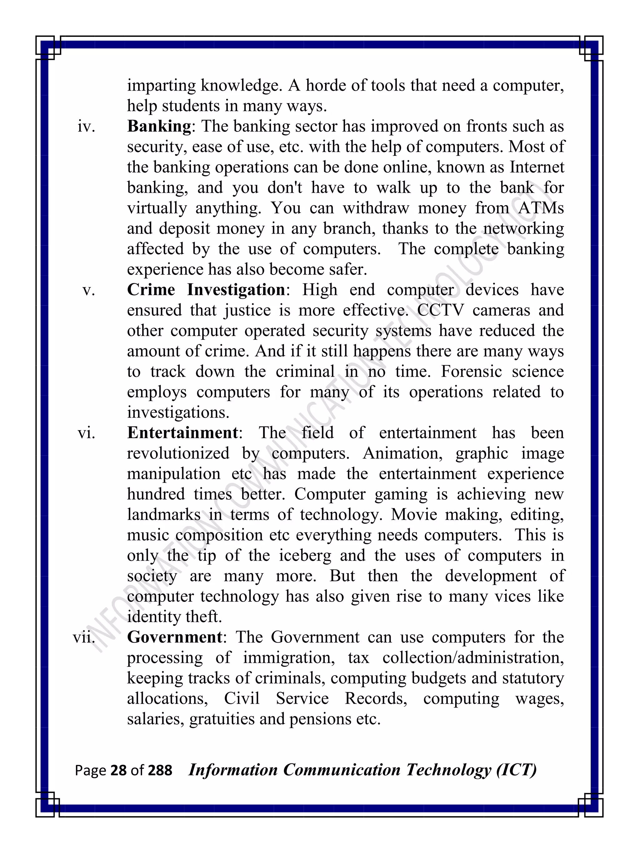 Page 28 of 288 Information Communication Technology (ICT)
imparting knowledge. A horde of tools that need a computer,
help students in many ways.
iv. Banking: The banking sector has improved on fronts such as
security, ease of use, etc. with the help of computers. Most of
the banking operations can be done online, known as Internet
banking, and you don't have to walk up to the bank for
virtually anything. You can withdraw money from ATMs
and deposit money in any branch, thanks to the networking
affected by the use of computers. The complete banking
experience has also become safer.
v. Crime Investigation: High end computer devices have
ensured that justice is more effective. CCTV cameras and
other computer operated security systems have reduced the
amount of crime. And if it still happens there are many ways
to track down the criminal in no time. Forensic science
employs computers for many of its operations related to
investigations.
vi. Entertainment: The field of entertainment has been
revolutionized by computers. Animation, graphic image
manipulation etc has made the entertainment experience
hundred times better. Computer gaming is achieving new
landmarks in terms of technology. Movie making, editing,
music composition etc everything needs computers. This is
only the tip of the iceberg and the uses of computers in
society are many more. But then the development of
computer technology has also given rise to many vices like
identity theft.
vii. Government: The Government can use computers for the
processing of immigration, tax collection/administration,
keeping tracks of criminals, computing budgets and statutory
allocations, Civil Service Records, computing wages,
salaries, gratuities and pensions etc.
 