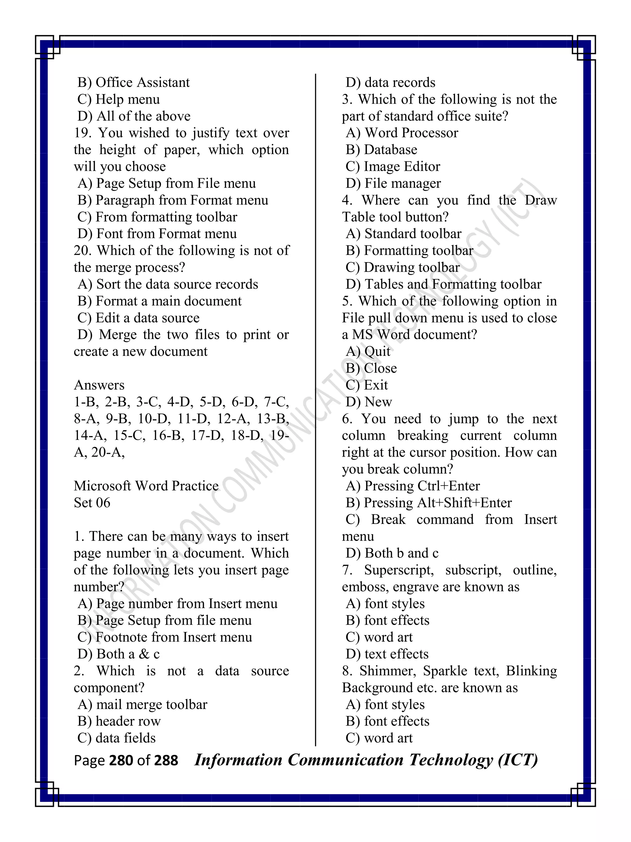 Page 280 of 288 Information Communication Technology (ICT)
B) Office Assistant
C) Help menu
D) All of the above
19. You wished to justify text over
the height of paper, which option
will you choose
A) Page Setup from File menu
B) Paragraph from Format menu
C) From formatting toolbar
D) Font from Format menu
20. Which of the following is not of
the merge process?
A) Sort the data source records
B) Format a main document
C) Edit a data source
D) Merge the two files to print or
create a new document
Answers
1-B, 2-B, 3-C, 4-D, 5-D, 6-D, 7-C,
8-A, 9-B, 10-D, 11-D, 12-A, 13-B,
14-A, 15-C, 16-B, 17-D, 18-D, 19-
A, 20-A,
Microsoft Word Practice
Set 06
1. There can be many ways to insert
page number in a document. Which
of the following lets you insert page
number?
A) Page number from Insert menu
B) Page Setup from file menu
C) Footnote from Insert menu
D) Both a & c
2. Which is not a data source
component?
A) mail merge toolbar
B) header row
C) data fields
D) data records
3. Which of the following is not the
part of standard office suite?
A) Word Processor
B) Database
C) Image Editor
D) File manager
4. Where can you find the Draw
Table tool button?
A) Standard toolbar
B) Formatting toolbar
C) Drawing toolbar
D) Tables and Formatting toolbar
5. Which of the following option in
File pull down menu is used to close
a MS Word document?
A) Quit
B) Close
C) Exit
D) New
6. You need to jump to the next
column breaking current column
right at the cursor position. How can
you break column?
A) Pressing Ctrl+Enter
B) Pressing Alt+Shift+Enter
C) Break command from Insert
menu
D) Both b and c
7. Superscript, subscript, outline,
emboss, engrave are known as
A) font styles
B) font effects
C) word art
D) text effects
8. Shimmer, Sparkle text, Blinking
Background etc. are known as
A) font styles
B) font effects
C) word art
 