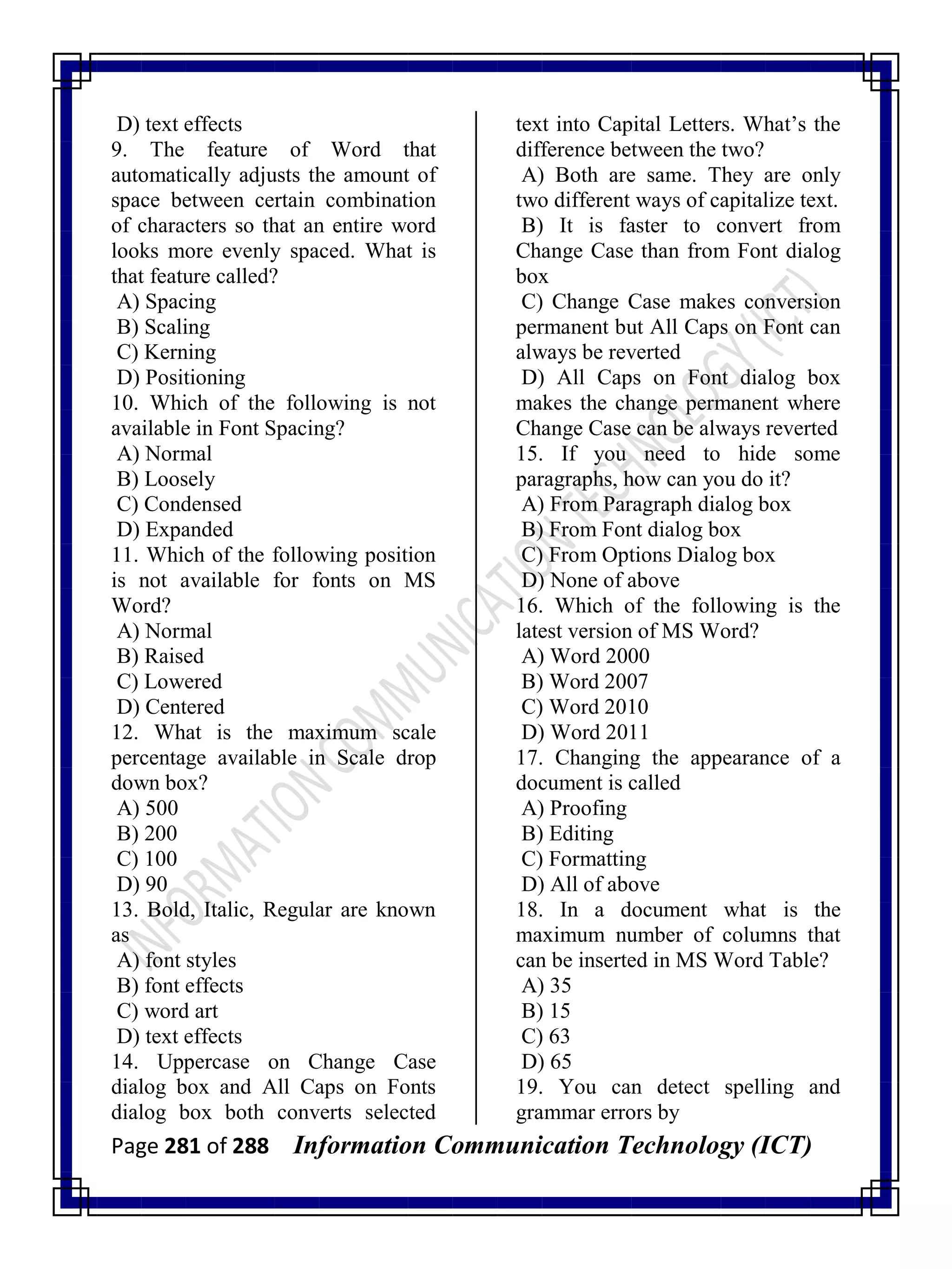Page 281 of 288 Information Communication Technology (ICT)
D) text effects
9. The feature of Word that
automatically adjusts the amount of
space between certain combination
of characters so that an entire word
looks more evenly spaced. What is
that feature called?
A) Spacing
B) Scaling
C) Kerning
D) Positioning
10. Which of the following is not
available in Font Spacing?
A) Normal
B) Loosely
C) Condensed
D) Expanded
11. Which of the following position
is not available for fonts on MS
Word?
A) Normal
B) Raised
C) Lowered
D) Centered
12. What is the maximum scale
percentage available in Scale drop
down box?
A) 500
B) 200
C) 100
D) 90
13. Bold, Italic, Regular are known
as
A) font styles
B) font effects
C) word art
D) text effects
14. Uppercase on Change Case
dialog box and All Caps on Fonts
dialog box both converts selected
text into Capital Letters. What‘s the
difference between the two?
A) Both are same. They are only
two different ways of capitalize text.
B) It is faster to convert from
Change Case than from Font dialog
box
C) Change Case makes conversion
permanent but All Caps on Font can
always be reverted
D) All Caps on Font dialog box
makes the change permanent where
Change Case can be always reverted
15. If you need to hide some
paragraphs, how can you do it?
A) From Paragraph dialog box
B) From Font dialog box
C) From Options Dialog box
D) None of above
16. Which of the following is the
latest version of MS Word?
A) Word 2000
B) Word 2007
C) Word 2010
D) Word 2011
17. Changing the appearance of a
document is called
A) Proofing
B) Editing
C) Formatting
D) All of above
18. In a document what is the
maximum number of columns that
can be inserted in MS Word Table?
A) 35
B) 15
C) 63
D) 65
19. You can detect spelling and
grammar errors by
 