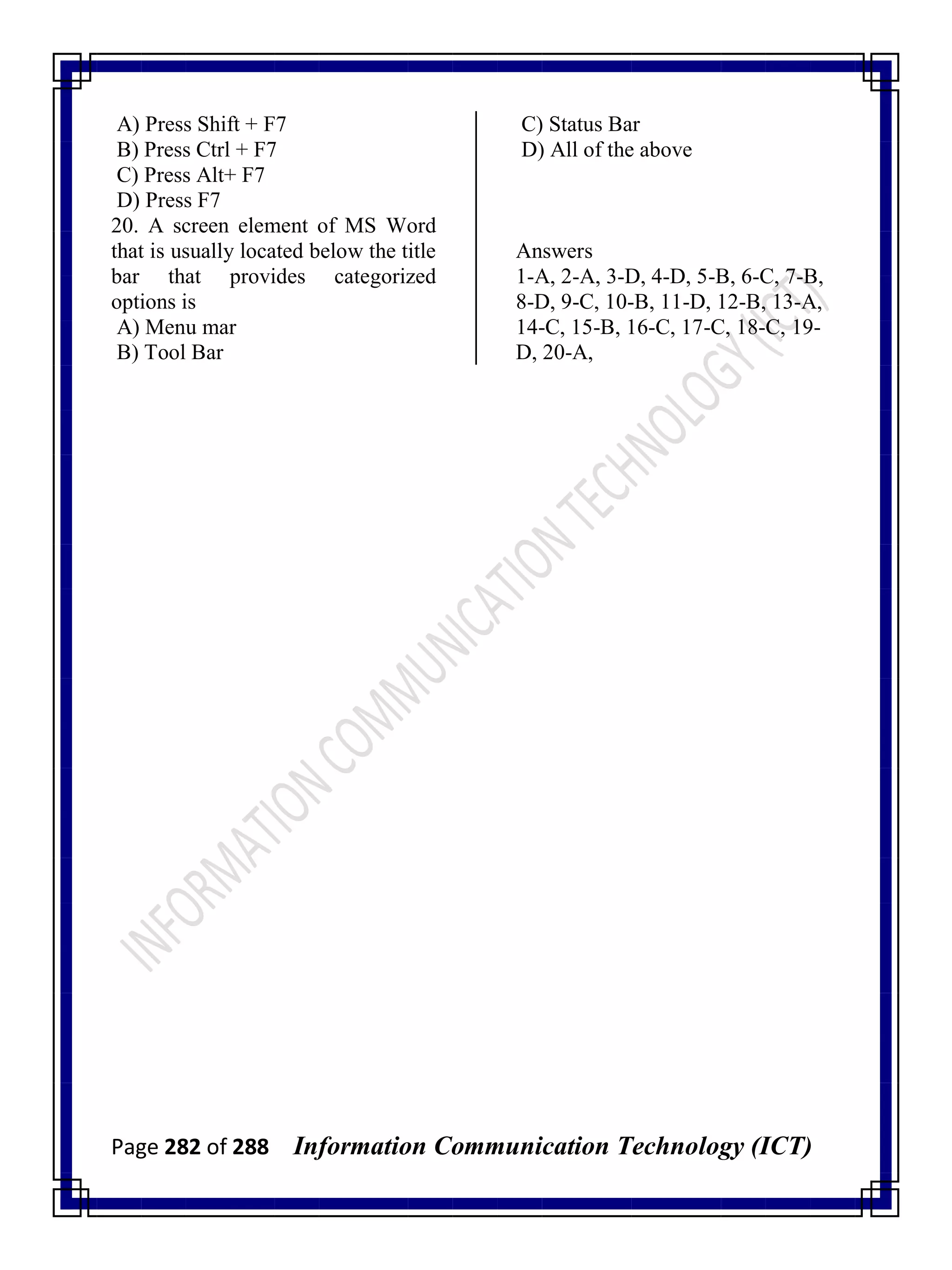 Page 282 of 288 Information Communication Technology (ICT)
A) Press Shift + F7
B) Press Ctrl + F7
C) Press Alt+ F7
D) Press F7
20. A screen element of MS Word
that is usually located below the title
bar that provides categorized
options is
A) Menu mar
B) Tool Bar
C) Status Bar
D) All of the above
Answers
1-A, 2-A, 3-D, 4-D, 5-B, 6-C, 7-B,
8-D, 9-C, 10-B, 11-D, 12-B, 13-A,
14-C, 15-B, 16-C, 17-C, 18-C, 19-
D, 20-A,
 