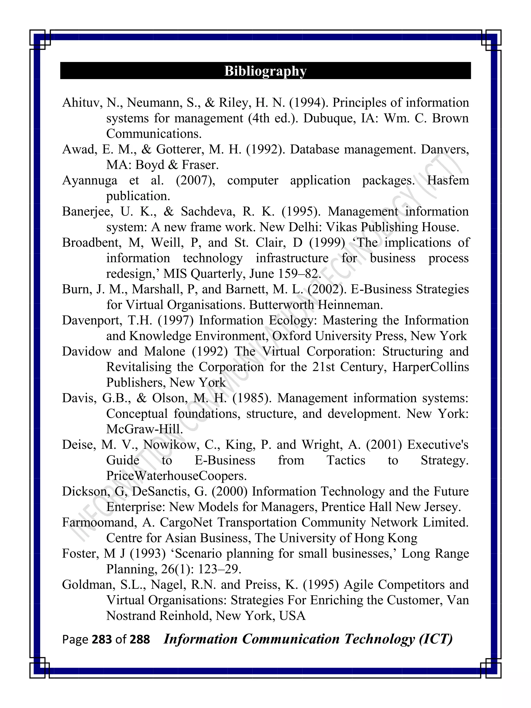 Page 283 of 288 Information Communication Technology (ICT)
Bibliography
Ahituv, N., Neumann, S., & Riley, H. N. (1994). Principles of information
systems for management (4th ed.). Dubuque, IA: Wm. C. Brown
Communications.
Awad, E. M., & Gotterer, M. H. (1992). Database management. Danvers,
MA: Boyd & Fraser.
Ayannuga et al. (2007), computer application packages. Hasfem
publication.
Banerjee, U. K., & Sachdeva, R. K. (1995). Management information
system: A new frame work. New Delhi: Vikas Publishing House.
Broadbent, M, Weill, P, and St. Clair, D (1999) ‗The implications of
information technology infrastructure for business process
redesign,‘ MIS Quarterly, June 159–82.
Burn, J. M., Marshall, P, and Barnett, M. L. (2002). E-Business Strategies
for Virtual Organisations. Butterworth Heinneman.
Davenport, T.H. (1997) Information Ecology: Mastering the Information
and Knowledge Environment, Oxford University Press, New York
Davidow and Malone (1992) The Virtual Corporation: Structuring and
Revitalising the Corporation for the 21st Century, HarperCollins
Publishers, New York
Davis, G.B., & Olson, M. H. (1985). Management information systems:
Conceptual foundations, structure, and development. New York:
McGraw-Hill.
Deise, M. V., Nowikow, C., King, P. and Wright, A. (2001) Executive's
Guide to E-Business from Tactics to Strategy.
PriceWaterhouseCoopers.
Dickson, G, DeSanctis, G. (2000) Information Technology and the Future
Enterprise: New Models for Managers, Prentice Hall New Jersey.
Farmoomand, A. CargoNet Transportation Community Network Limited.
Centre for Asian Business, The University of Hong Kong
Foster, M J (1993) ‗Scenario planning for small businesses,‘ Long Range
Planning, 26(1): 123–29.
Goldman, S.L., Nagel, R.N. and Preiss, K. (1995) Agile Competitors and
Virtual Organisations: Strategies For Enriching the Customer, Van
Nostrand Reinhold, New York, USA
 