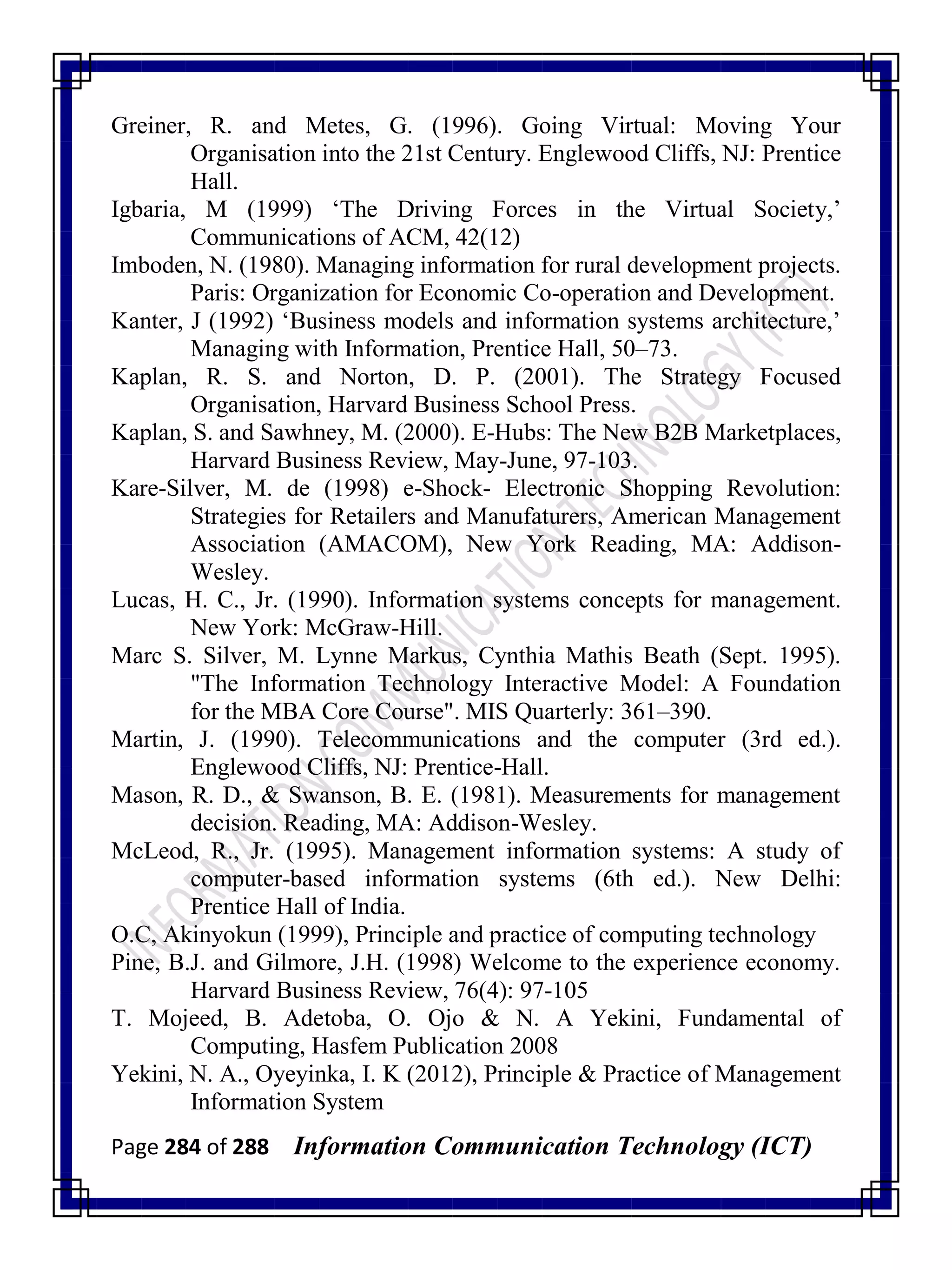Page 284 of 288 Information Communication Technology (ICT)
Greiner, R. and Metes, G. (1996). Going Virtual: Moving Your
Organisation into the 21st Century. Englewood Cliffs, NJ: Prentice
Hall.
Igbaria, M (1999) ‗The Driving Forces in the Virtual Society,‘
Communications of ACM, 42(12)
Imboden, N. (1980). Managing information for rural development projects.
Paris: Organization for Economic Co-operation and Development.
Kanter, J (1992) ‗Business models and information systems architecture,‘
Managing with Information, Prentice Hall, 50–73.
Kaplan, R. S. and Norton, D. P. (2001). The Strategy Focused
Organisation, Harvard Business School Press.
Kaplan, S. and Sawhney, M. (2000). E-Hubs: The New B2B Marketplaces,
Harvard Business Review, May-June, 97-103.
Kare-Silver, M. de (1998) e-Shock- Electronic Shopping Revolution:
Strategies for Retailers and Manufaturers, American Management
Association (AMACOM), New York Reading, MA: Addison-
Wesley.
Lucas, H. C., Jr. (1990). Information systems concepts for management.
New York: McGraw-Hill.
Marc S. Silver, M. Lynne Markus, Cynthia Mathis Beath (Sept. 1995).
"The Information Technology Interactive Model: A Foundation
for the MBA Core Course". MIS Quarterly: 361–390.
Martin, J. (1990). Telecommunications and the computer (3rd ed.).
Englewood Cliffs, NJ: Prentice-Hall.
Mason, R. D., & Swanson, B. E. (1981). Measurements for management
decision. Reading, MA: Addison-Wesley.
McLeod, R., Jr. (1995). Management information systems: A study of
computer-based information systems (6th ed.). New Delhi:
Prentice Hall of India.
O.C, Akinyokun (1999), Principle and practice of computing technology
Pine, B.J. and Gilmore, J.H. (1998) Welcome to the experience economy.
Harvard Business Review, 76(4): 97-105
T. Mojeed, B. Adetoba, O. Ojo & N. A Yekini, Fundamental of
Computing, Hasfem Publication 2008
Yekini, N. A., Oyeyinka, I. K (2012), Principle & Practice of Management
Information System
 
