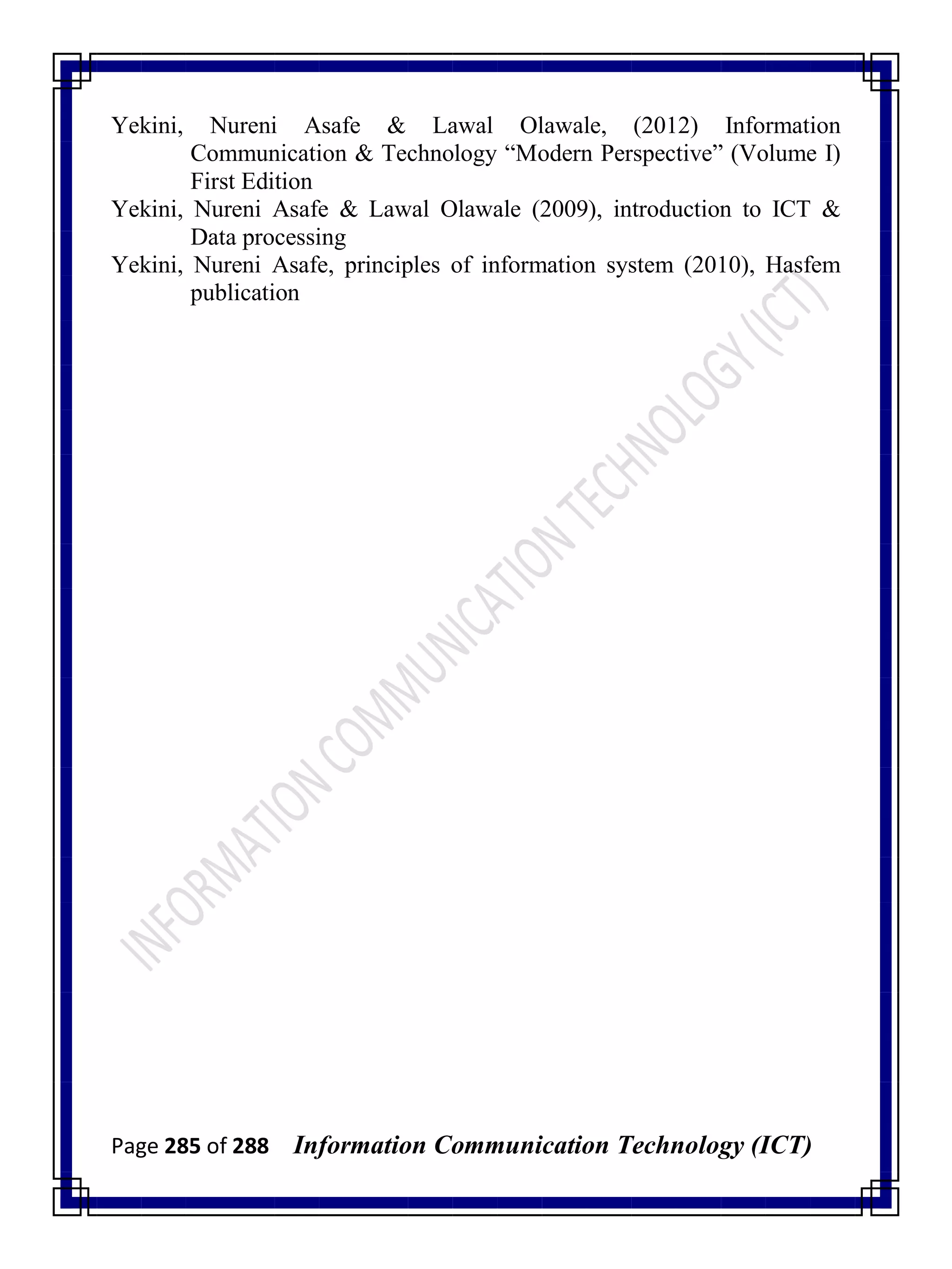 Page 285 of 288 Information Communication Technology (ICT)
Yekini, Nureni Asafe & Lawal Olawale, (2012) Information
Communication & Technology ―Modern Perspective‖ (Volume I)
First Edition
Yekini, Nureni Asafe & Lawal Olawale (2009), introduction to ICT &
Data processing
Yekini, Nureni Asafe, principles of information system (2010), Hasfem
publication
 