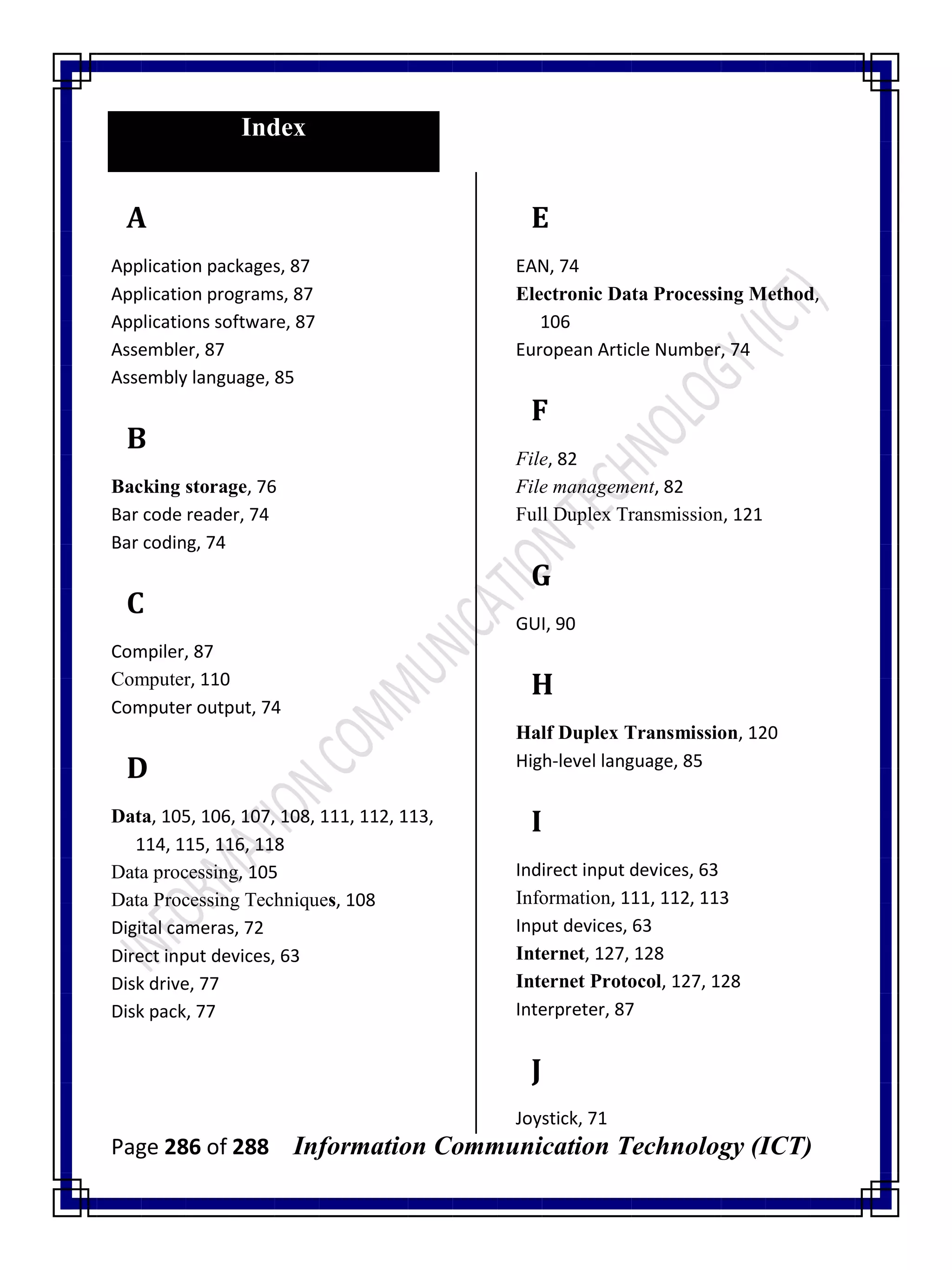 Page 286 of 288 Information Communication Technology (ICT)
Index
A
Application packages, 87
Application programs, 87
Applications software, 87
Assembler, 87
Assembly language, 85
B
Backing storage, 76
Bar code reader, 74
Bar coding, 74
C
Compiler, 87
Computer, 110
Computer output, 74
D
Data, 105, 106, 107, 108, 111, 112, 113,
114, 115, 116, 118
Data processing, 105
Data Processing Techniques, 108
Digital cameras, 72
Direct input devices, 63
Disk drive, 77
Disk pack, 77
E
EAN, 74
Electronic Data Processing Method,
106
European Article Number, 74
F
File, 82
File management, 82
Full Duplex Transmission, 121
G
GUI, 90
H
Half Duplex Transmission, 120
High-level language, 85
I
Indirect input devices, 63
Information, 111, 112, 113
Input devices, 63
Internet, 127, 128
Internet Protocol, 127, 128
Interpreter, 87
J
Joystick, 71
 