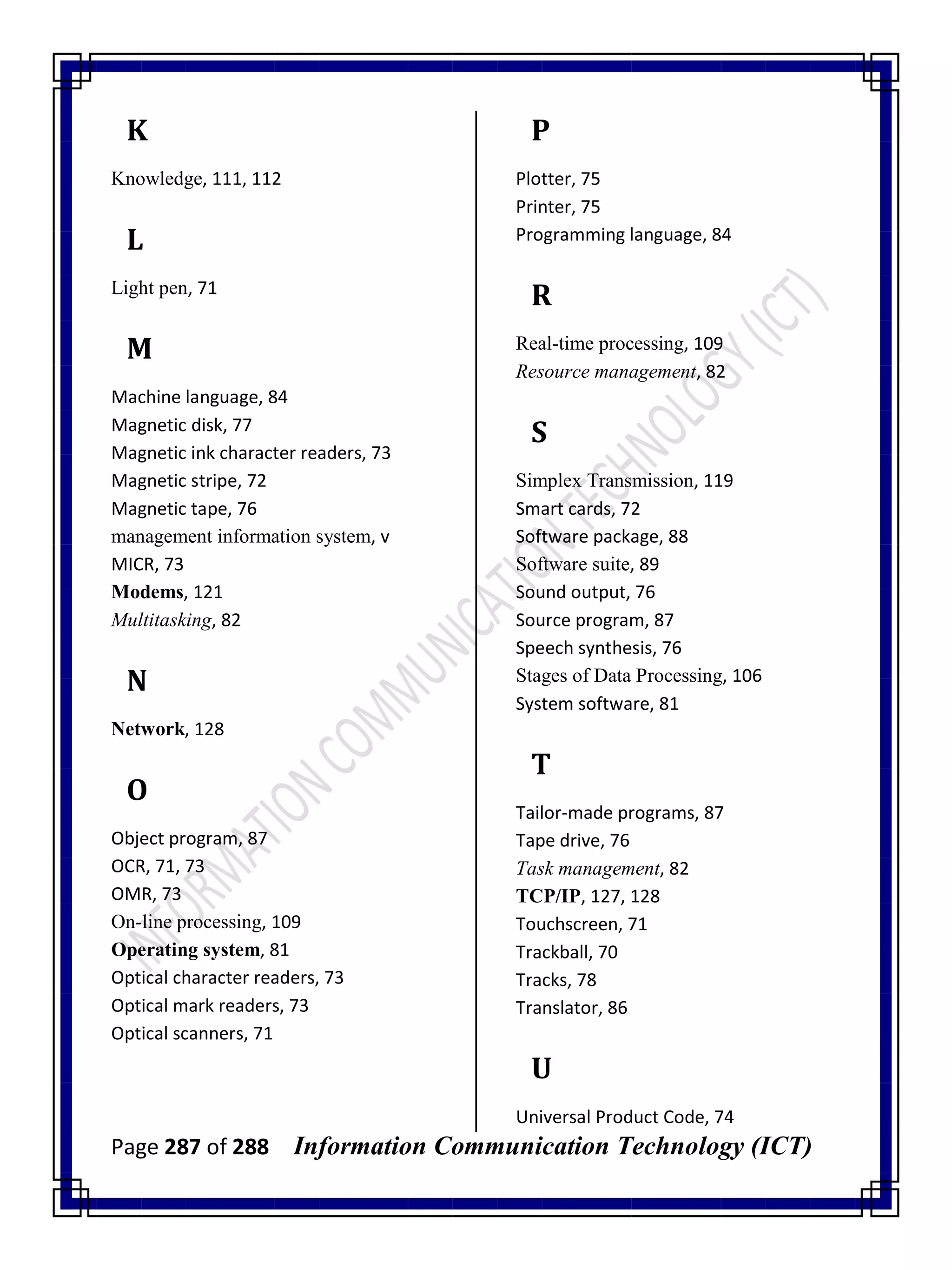 Page 287 of 288 Information Communication Technology (ICT)
K
Knowledge, 111, 112
L
Light pen, 71
M
Machine language, 84
Magnetic disk, 77
Magnetic ink character readers, 73
Magnetic stripe, 72
Magnetic tape, 76
management information system, v
MICR, 73
Modems, 121
Multitasking, 82
N
Network, 128
O
Object program, 87
OCR, 71, 73
OMR, 73
On-line processing, 109
Operating system, 81
Optical character readers, 73
Optical mark readers, 73
Optical scanners, 71
P
Plotter, 75
Printer, 75
Programming language, 84
R
Real-time processing, 109
Resource management, 82
S
Simplex Transmission, 119
Smart cards, 72
Software package, 88
Software suite, 89
Sound output, 76
Source program, 87
Speech synthesis, 76
Stages of Data Processing, 106
System software, 81
T
Tailor-made programs, 87
Tape drive, 76
Task management, 82
TCP/IP, 127, 128
Touchscreen, 71
Trackball, 70
Tracks, 78
Translator, 86
U
Universal Product Code, 74
 