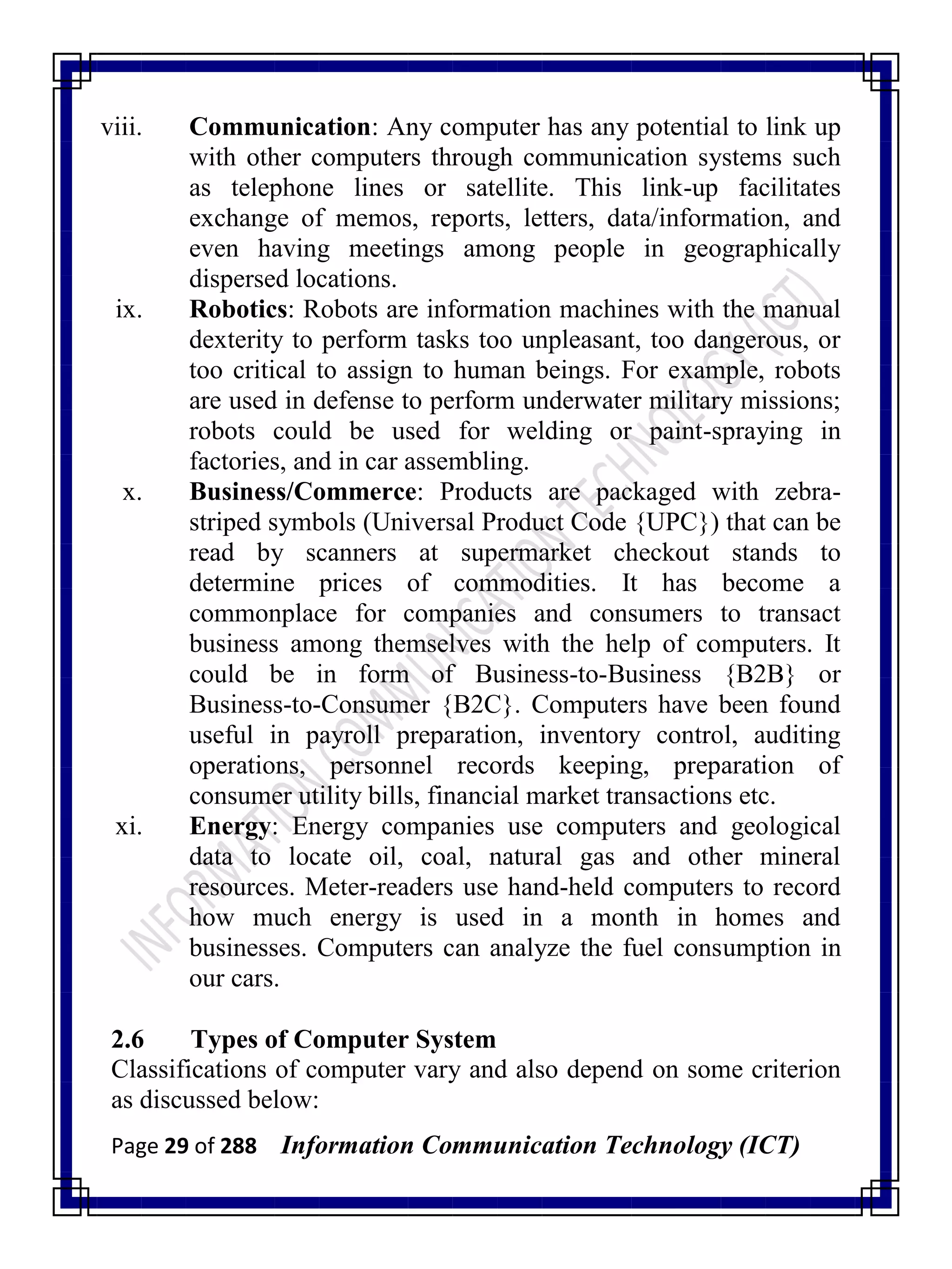 Page 29 of 288 Information Communication Technology (ICT)
viii. Communication: Any computer has any potential to link up
with other computers through communication systems such
as telephone lines or satellite. This link-up facilitates
exchange of memos, reports, letters, data/information, and
even having meetings among people in geographically
dispersed locations.
ix. Robotics: Robots are information machines with the manual
dexterity to perform tasks too unpleasant, too dangerous, or
too critical to assign to human beings. For example, robots
are used in defense to perform underwater military missions;
robots could be used for welding or paint-spraying in
factories, and in car assembling.
x. Business/Commerce: Products are packaged with zebra-
striped symbols (Universal Product Code {UPC}) that can be
read by scanners at supermarket checkout stands to
determine prices of commodities. It has become a
commonplace for companies and consumers to transact
business among themselves with the help of computers. It
could be in form of Business-to-Business {B2B} or
Business-to-Consumer {B2C}. Computers have been found
useful in payroll preparation, inventory control, auditing
operations, personnel records keeping, preparation of
consumer utility bills, financial market transactions etc.
xi. Energy: Energy companies use computers and geological
data to locate oil, coal, natural gas and other mineral
resources. Meter-readers use hand-held computers to record
how much energy is used in a month in homes and
businesses. Computers can analyze the fuel consumption in
our cars.
2.6 Types of Computer System
Classifications of computer vary and also depend on some criterion
as discussed below:
 