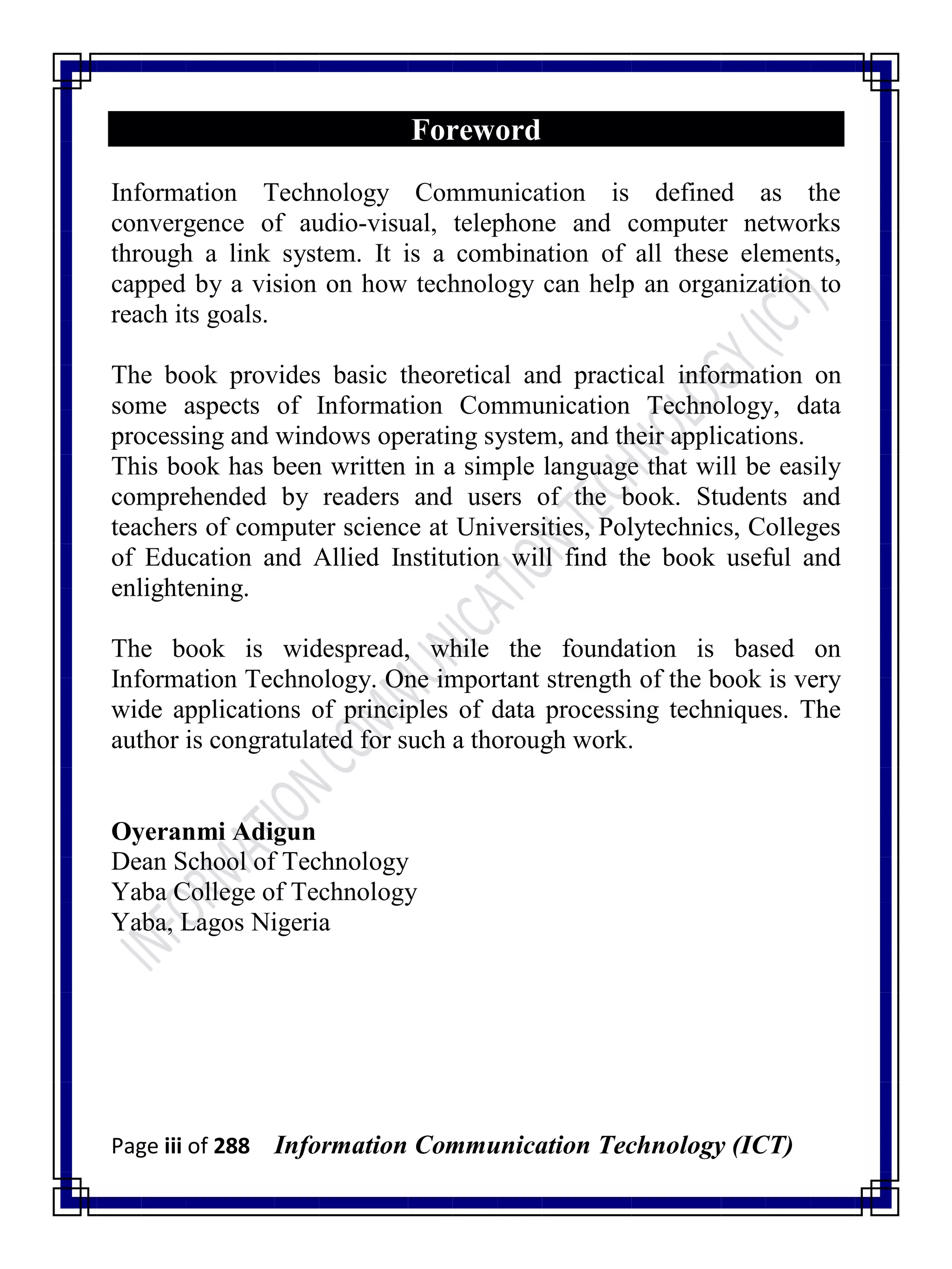 Page iii of 288 Information Communication Technology (ICT)
Foreword
Information Technology Communication is defined as the
convergence of audio-visual, telephone and computer networks
through a link system. It is a combination of all these elements,
capped by a vision on how technology can help an organization to
reach its goals.
The book provides basic theoretical and practical information on
some aspects of Information Communication Technology, data
processing and windows operating system, and their applications.
This book has been written in a simple language that will be easily
comprehended by readers and users of the book. Students and
teachers of computer science at Universities, Polytechnics, Colleges
of Education and Allied Institution will find the book useful and
enlightening.
The book is widespread, while the foundation is based on
Information Technology. One important strength of the book is very
wide applications of principles of data processing techniques. The
author is congratulated for such a thorough work.
Oyeranmi Adigun
Dean School of Technology
Yaba College of Technology
Yaba, Lagos Nigeria
 