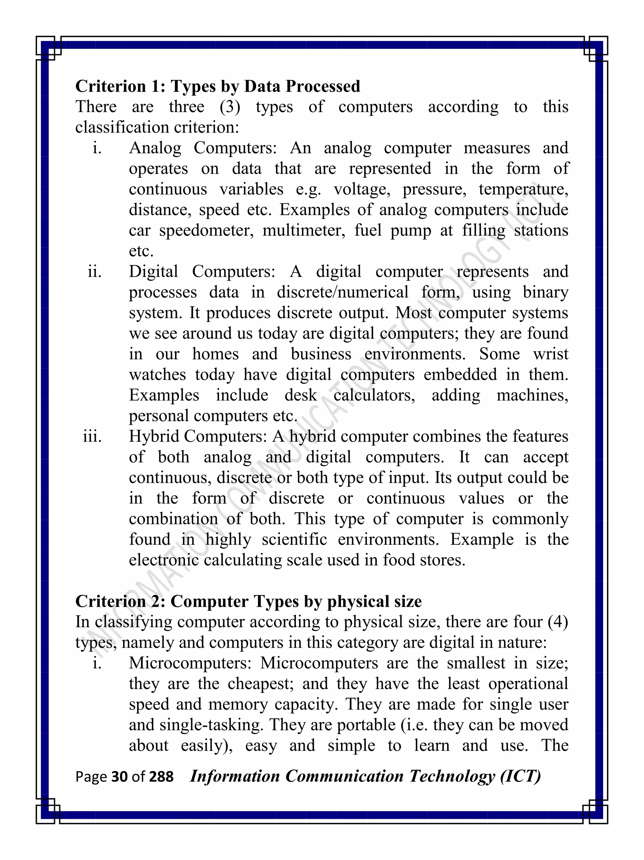 Page 30 of 288 Information Communication Technology (ICT)
Criterion 1: Types by Data Processed
There are three (3) types of computers according to this
classification criterion:
i. Analog Computers: An analog computer measures and
operates on data that are represented in the form of
continuous variables e.g. voltage, pressure, temperature,
distance, speed etc. Examples of analog computers include
car speedometer, multimeter, fuel pump at filling stations
etc.
ii. Digital Computers: A digital computer represents and
processes data in discrete/numerical form, using binary
system. It produces discrete output. Most computer systems
we see around us today are digital computers; they are found
in our homes and business environments. Some wrist
watches today have digital computers embedded in them.
Examples include desk calculators, adding machines,
personal computers etc.
iii. Hybrid Computers: A hybrid computer combines the features
of both analog and digital computers. It can accept
continuous, discrete or both type of input. Its output could be
in the form of discrete or continuous values or the
combination of both. This type of computer is commonly
found in highly scientific environments. Example is the
electronic calculating scale used in food stores.
Criterion 2: Computer Types by physical size
In classifying computer according to physical size, there are four (4)
types, namely and computers in this category are digital in nature:
i. Microcomputers: Microcomputers are the smallest in size;
they are the cheapest; and they have the least operational
speed and memory capacity. They are made for single user
and single-tasking. They are portable (i.e. they can be moved
about easily), easy and simple to learn and use. The
 