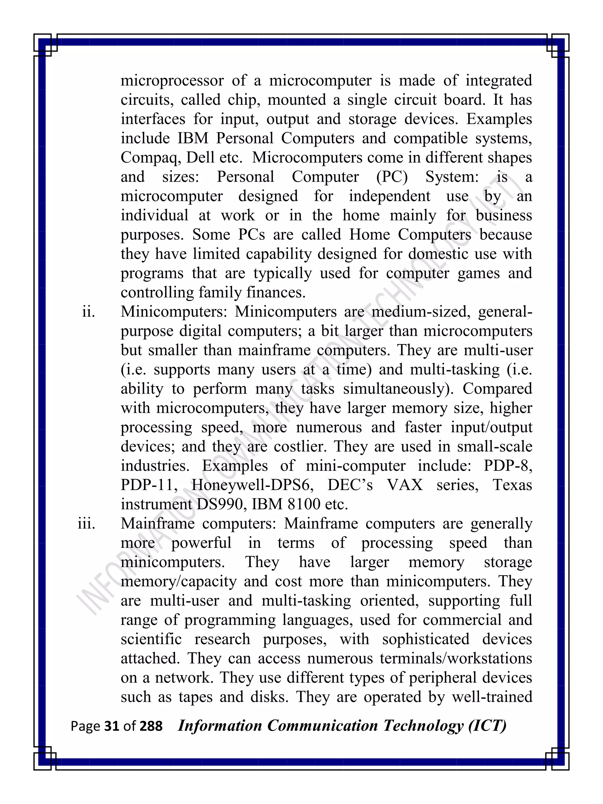 Page 31 of 288 Information Communication Technology (ICT)
microprocessor of a microcomputer is made of integrated
circuits, called chip, mounted a single circuit board. It has
interfaces for input, output and storage devices. Examples
include IBM Personal Computers and compatible systems,
Compaq, Dell etc. Microcomputers come in different shapes
and sizes: Personal Computer (PC) System: is a
microcomputer designed for independent use by an
individual at work or in the home mainly for business
purposes. Some PCs are called Home Computers because
they have limited capability designed for domestic use with
programs that are typically used for computer games and
controlling family finances.
ii. Minicomputers: Minicomputers are medium-sized, general-
purpose digital computers; a bit larger than microcomputers
but smaller than mainframe computers. They are multi-user
(i.e. supports many users at a time) and multi-tasking (i.e.
ability to perform many tasks simultaneously). Compared
with microcomputers, they have larger memory size, higher
processing speed, more numerous and faster input/output
devices; and they are costlier. They are used in small-scale
industries. Examples of mini-computer include: PDP-8,
PDP-11, Honeywell-DPS6, DEC‘s VAX series, Texas
instrument DS990, IBM 8100 etc.
iii. Mainframe computers: Mainframe computers are generally
more powerful in terms of processing speed than
minicomputers. They have larger memory storage
memory/capacity and cost more than minicomputers. They
are multi-user and multi-tasking oriented, supporting full
range of programming languages, used for commercial and
scientific research purposes, with sophisticated devices
attached. They can access numerous terminals/workstations
on a network. They use different types of peripheral devices
such as tapes and disks. They are operated by well-trained
 