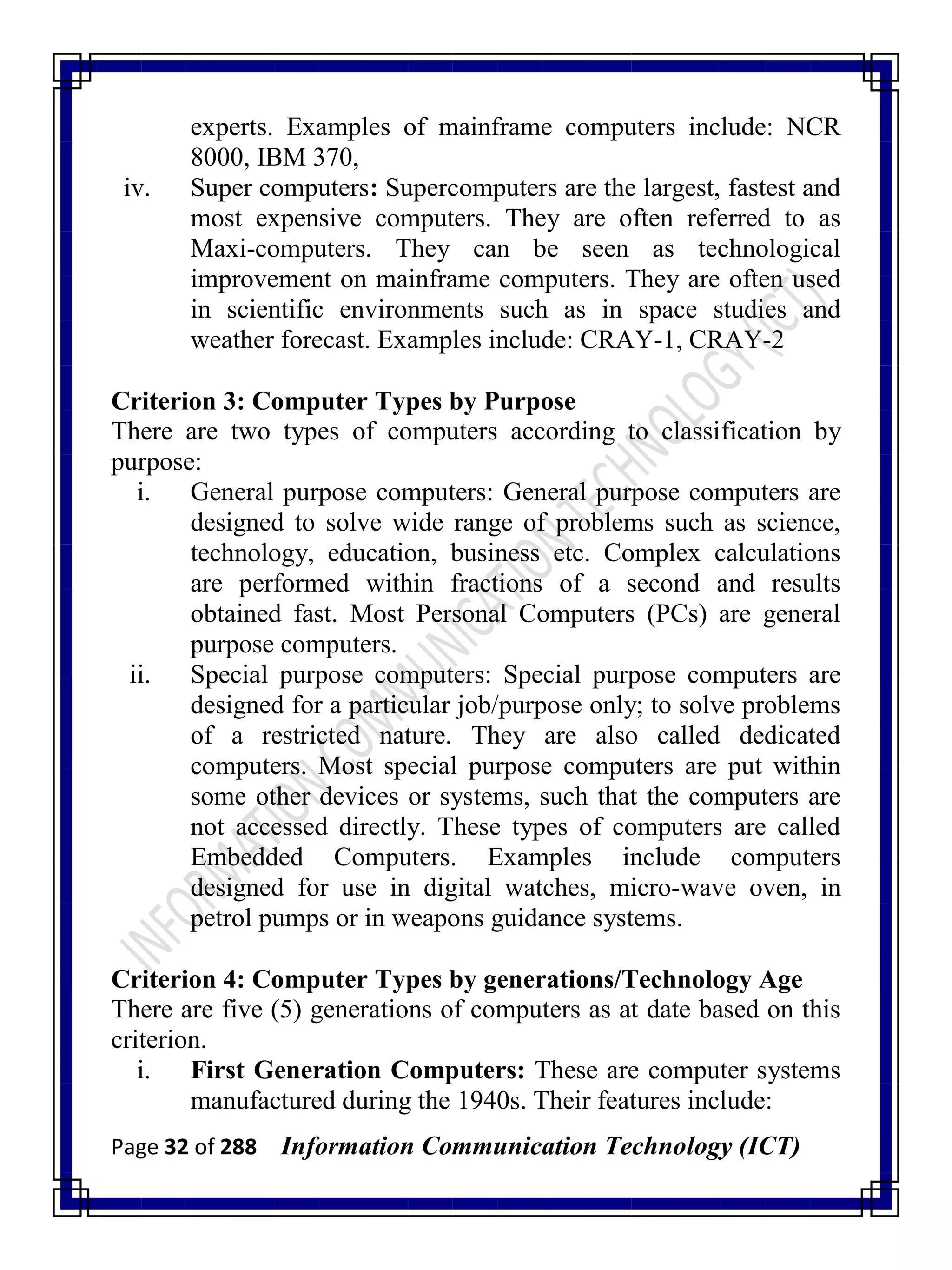 Page 32 of 288 Information Communication Technology (ICT)
experts. Examples of mainframe computers include: NCR
8000, IBM 370,
iv. Super computers: Supercomputers are the largest, fastest and
most expensive computers. They are often referred to as
Maxi-computers. They can be seen as technological
improvement on mainframe computers. They are often used
in scientific environments such as in space studies and
weather forecast. Examples include: CRAY-1, CRAY-2
Criterion 3: Computer Types by Purpose
There are two types of computers according to classification by
purpose:
i. General purpose computers: General purpose computers are
designed to solve wide range of problems such as science,
technology, education, business etc. Complex calculations
are performed within fractions of a second and results
obtained fast. Most Personal Computers (PCs) are general
purpose computers.
ii. Special purpose computers: Special purpose computers are
designed for a particular job/purpose only; to solve problems
of a restricted nature. They are also called dedicated
computers. Most special purpose computers are put within
some other devices or systems, such that the computers are
not accessed directly. These types of computers are called
Embedded Computers. Examples include computers
designed for use in digital watches, micro-wave oven, in
petrol pumps or in weapons guidance systems.
Criterion 4: Computer Types by generations/Technology Age
There are five (5) generations of computers as at date based on this
criterion.
i. First Generation Computers: These are computer systems
manufactured during the 1940s. Their features include:
 