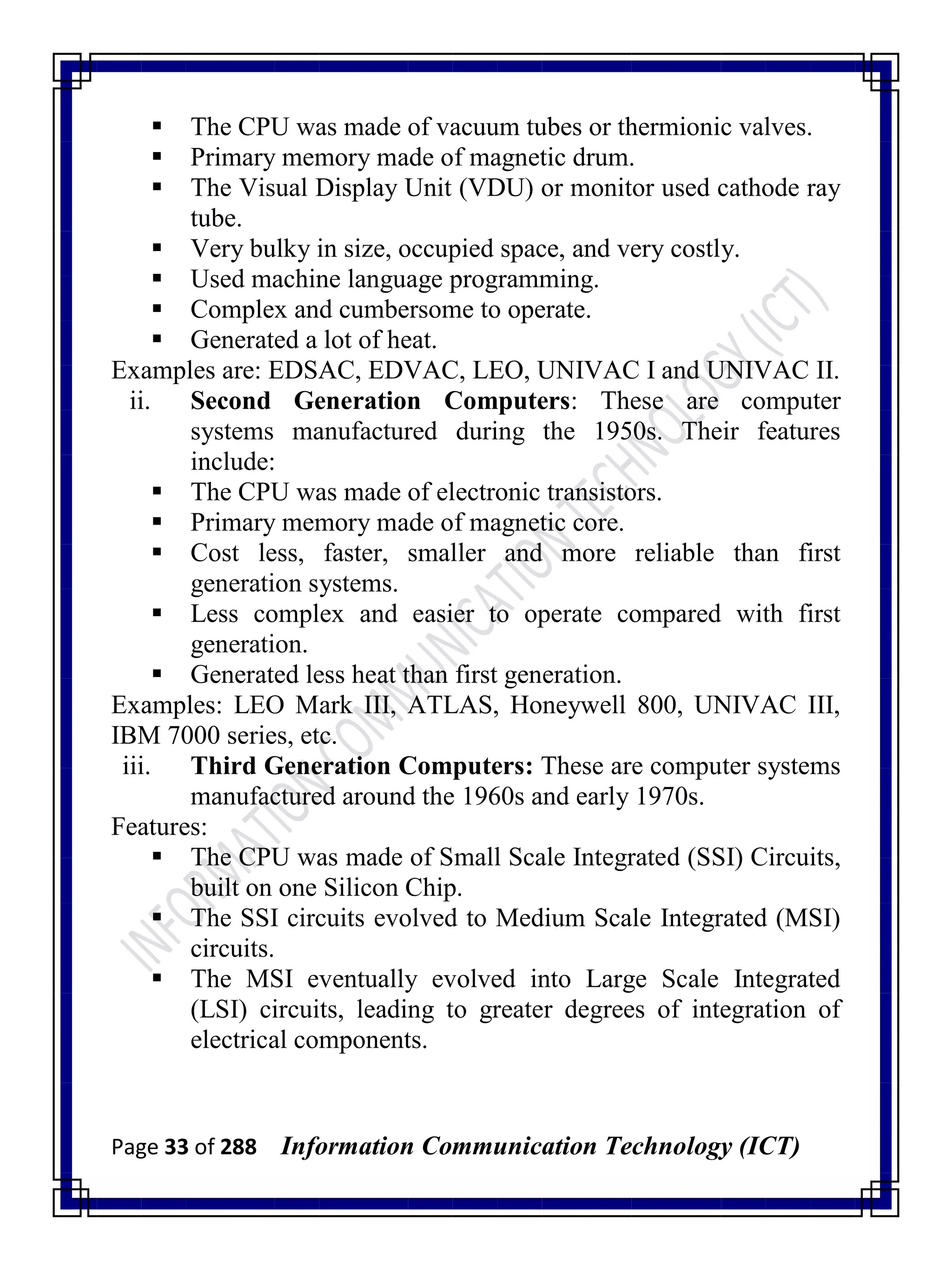 Page 33 of 288 Information Communication Technology (ICT)
 The CPU was made of vacuum tubes or thermionic valves.
 Primary memory made of magnetic drum.
 The Visual Display Unit (VDU) or monitor used cathode ray
tube.
 Very bulky in size, occupied space, and very costly.
 Used machine language programming.
 Complex and cumbersome to operate.
 Generated a lot of heat.
Examples are: EDSAC, EDVAC, LEO, UNIVAC I and UNIVAC II.
ii. Second Generation Computers: These are computer
systems manufactured during the 1950s. Their features
include:
 The CPU was made of electronic transistors.
 Primary memory made of magnetic core.
 Cost less, faster, smaller and more reliable than first
generation systems.
 Less complex and easier to operate compared with first
generation.
 Generated less heat than first generation.
Examples: LEO Mark III, ATLAS, Honeywell 800, UNIVAC III,
IBM 7000 series, etc.
iii. Third Generation Computers: These are computer systems
manufactured around the 1960s and early 1970s.
Features:
 The CPU was made of Small Scale Integrated (SSI) Circuits,
built on one Silicon Chip.
 The SSI circuits evolved to Medium Scale Integrated (MSI)
circuits.
 The MSI eventually evolved into Large Scale Integrated
(LSI) circuits, leading to greater degrees of integration of
electrical components.
 