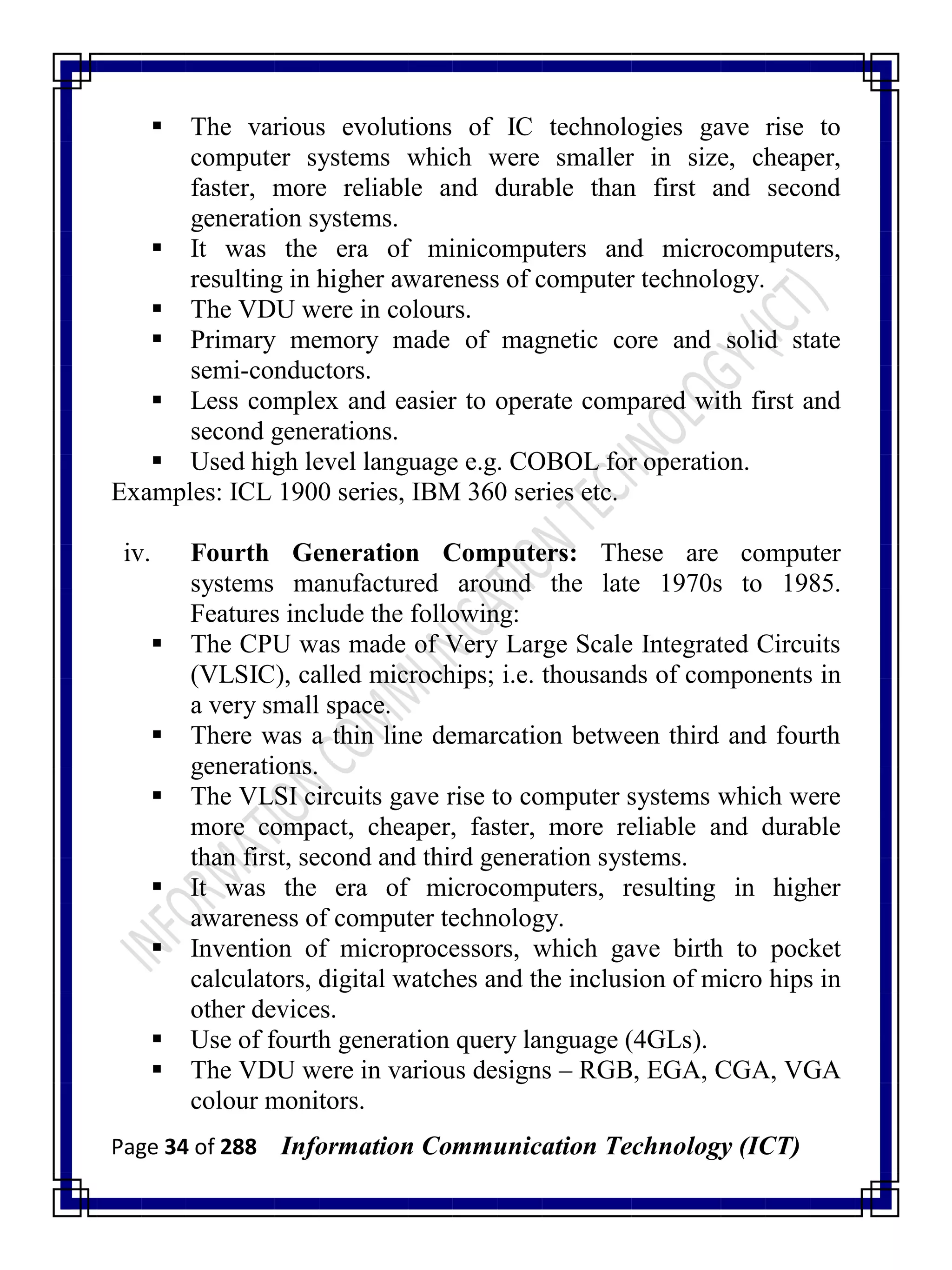 Page 34 of 288 Information Communication Technology (ICT)
 The various evolutions of IC technologies gave rise to
computer systems which were smaller in size, cheaper,
faster, more reliable and durable than first and second
generation systems.
 It was the era of minicomputers and microcomputers,
resulting in higher awareness of computer technology.
 The VDU were in colours.
 Primary memory made of magnetic core and solid state
semi-conductors.
 Less complex and easier to operate compared with first and
second generations.
 Used high level language e.g. COBOL for operation.
Examples: ICL 1900 series, IBM 360 series etc.
iv. Fourth Generation Computers: These are computer
systems manufactured around the late 1970s to 1985.
Features include the following:
 The CPU was made of Very Large Scale Integrated Circuits
(VLSIC), called microchips; i.e. thousands of components in
a very small space.
 There was a thin line demarcation between third and fourth
generations.
 The VLSI circuits gave rise to computer systems which were
more compact, cheaper, faster, more reliable and durable
than first, second and third generation systems.
 It was the era of microcomputers, resulting in higher
awareness of computer technology.
 Invention of microprocessors, which gave birth to pocket
calculators, digital watches and the inclusion of micro hips in
other devices.
 Use of fourth generation query language (4GLs).
 The VDU were in various designs – RGB, EGA, CGA, VGA
colour monitors.
 