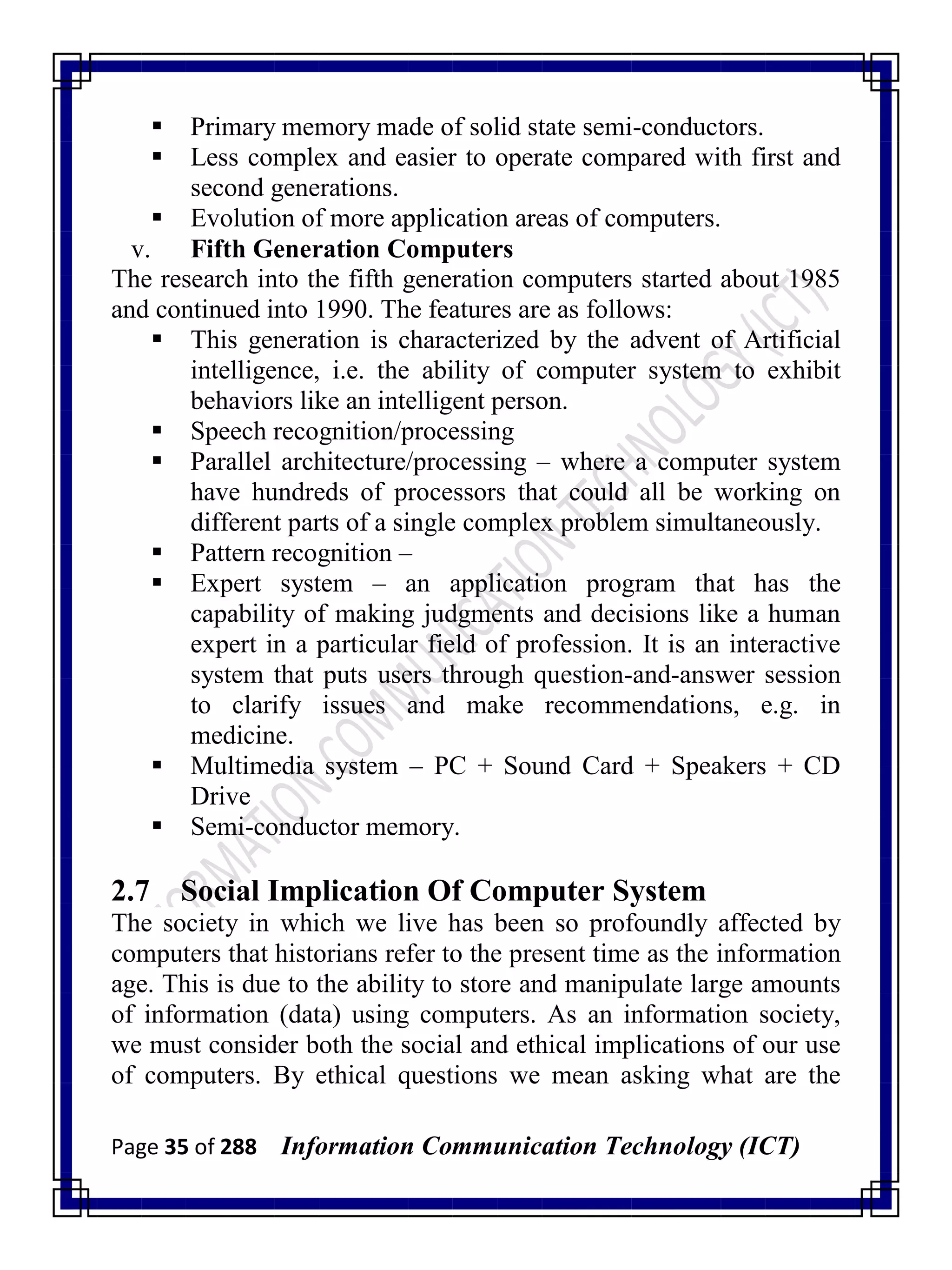Page 35 of 288 Information Communication Technology (ICT)
 Primary memory made of solid state semi-conductors.
 Less complex and easier to operate compared with first and
second generations.
 Evolution of more application areas of computers.
v. Fifth Generation Computers
The research into the fifth generation computers started about 1985
and continued into 1990. The features are as follows:
 This generation is characterized by the advent of Artificial
intelligence, i.e. the ability of computer system to exhibit
behaviors like an intelligent person.
 Speech recognition/processing
 Parallel architecture/processing – where a computer system
have hundreds of processors that could all be working on
different parts of a single complex problem simultaneously.
 Pattern recognition –
 Expert system – an application program that has the
capability of making judgments and decisions like a human
expert in a particular field of profession. It is an interactive
system that puts users through question-and-answer session
to clarify issues and make recommendations, e.g. in
medicine.
 Multimedia system – PC + Sound Card + Speakers + CD
Drive
 Semi-conductor memory.
2.7 Social Implication Of Computer System
The society in which we live has been so profoundly affected by
computers that historians refer to the present time as the information
age. This is due to the ability to store and manipulate large amounts
of information (data) using computers. As an information society,
we must consider both the social and ethical implications of our use
of computers. By ethical questions we mean asking what are the
 
