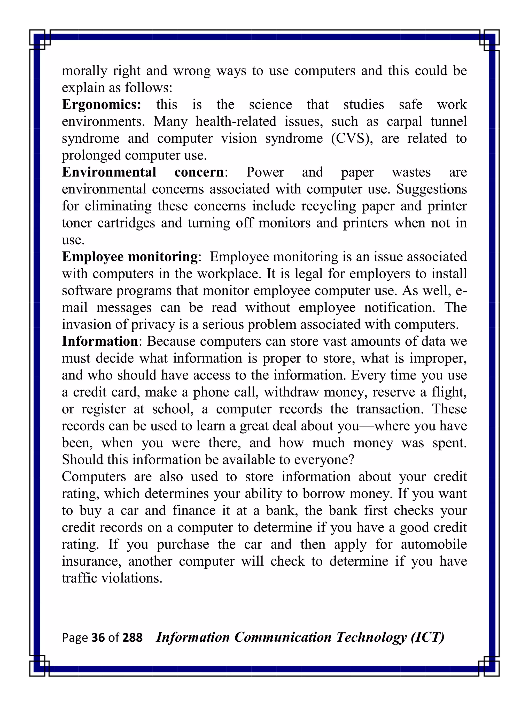 Page 36 of 288 Information Communication Technology (ICT)
morally right and wrong ways to use computers and this could be
explain as follows:
Ergonomics: this is the science that studies safe work
environments. Many health-related issues, such as carpal tunnel
syndrome and computer vision syndrome (CVS), are related to
prolonged computer use.
Environmental concern: Power and paper wastes are
environmental concerns associated with computer use. Suggestions
for eliminating these concerns include recycling paper and printer
toner cartridges and turning off monitors and printers when not in
use.
Employee monitoring: Employee monitoring is an issue associated
with computers in the workplace. It is legal for employers to install
software programs that monitor employee computer use. As well, e-
mail messages can be read without employee notification. The
invasion of privacy is a serious problem associated with computers.
Information: Because computers can store vast amounts of data we
must decide what information is proper to store, what is improper,
and who should have access to the information. Every time you use
a credit card, make a phone call, withdraw money, reserve a flight,
or register at school, a computer records the transaction. These
records can be used to learn a great deal about you—where you have
been, when you were there, and how much money was spent.
Should this information be available to everyone?
Computers are also used to store information about your credit
rating, which determines your ability to borrow money. If you want
to buy a car and finance it at a bank, the bank first checks your
credit records on a computer to determine if you have a good credit
rating. If you purchase the car and then apply for automobile
insurance, another computer will check to determine if you have
traffic violations.
 