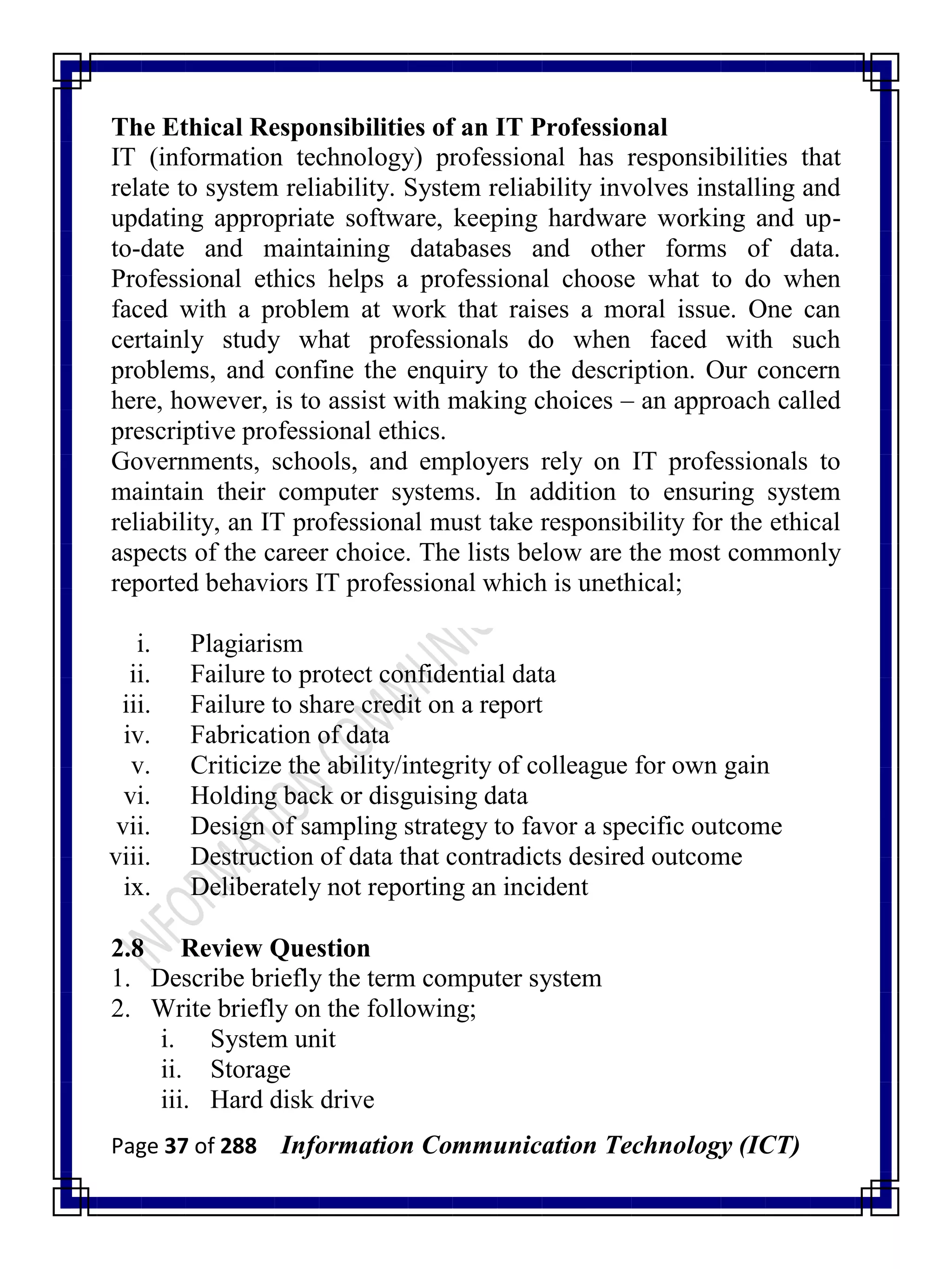 Page 37 of 288 Information Communication Technology (ICT)
The Ethical Responsibilities of an IT Professional
IT (information technology) professional has responsibilities that
relate to system reliability. System reliability involves installing and
updating appropriate software, keeping hardware working and up-
to-date and maintaining databases and other forms of data.
Professional ethics helps a professional choose what to do when
faced with a problem at work that raises a moral issue. One can
certainly study what professionals do when faced with such
problems, and confine the enquiry to the description. Our concern
here, however, is to assist with making choices – an approach called
prescriptive professional ethics.
Governments, schools, and employers rely on IT professionals to
maintain their computer systems. In addition to ensuring system
reliability, an IT professional must take responsibility for the ethical
aspects of the career choice. The lists below are the most commonly
reported behaviors IT professional which is unethical;
i. Plagiarism
ii. Failure to protect confidential data
iii. Failure to share credit on a report
iv. Fabrication of data
v. Criticize the ability/integrity of colleague for own gain
vi. Holding back or disguising data
vii. Design of sampling strategy to favor a specific outcome
viii. Destruction of data that contradicts desired outcome
ix. Deliberately not reporting an incident
2.8 Review Question
1. Describe briefly the term computer system
2. Write briefly on the following;
i. System unit
ii. Storage
iii. Hard disk drive
 