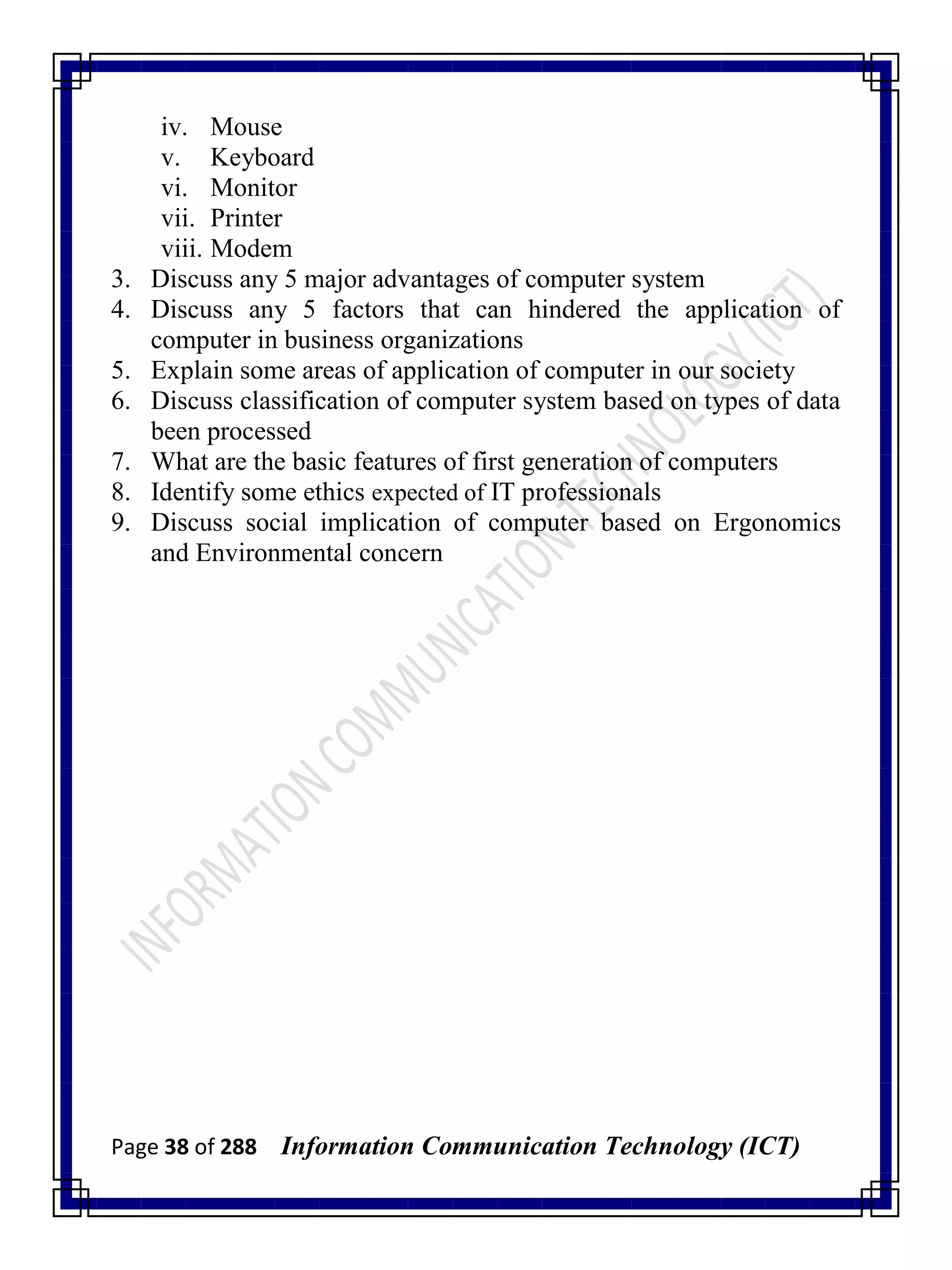 Page 38 of 288 Information Communication Technology (ICT)
iv. Mouse
v. Keyboard
vi. Monitor
vii. Printer
viii. Modem
3. Discuss any 5 major advantages of computer system
4. Discuss any 5 factors that can hindered the application of
computer in business organizations
5. Explain some areas of application of computer in our society
6. Discuss classification of computer system based on types of data
been processed
7. What are the basic features of first generation of computers
8. Identify some ethics expected of IT professionals
9. Discuss social implication of computer based on Ergonomics
and Environmental concern
 