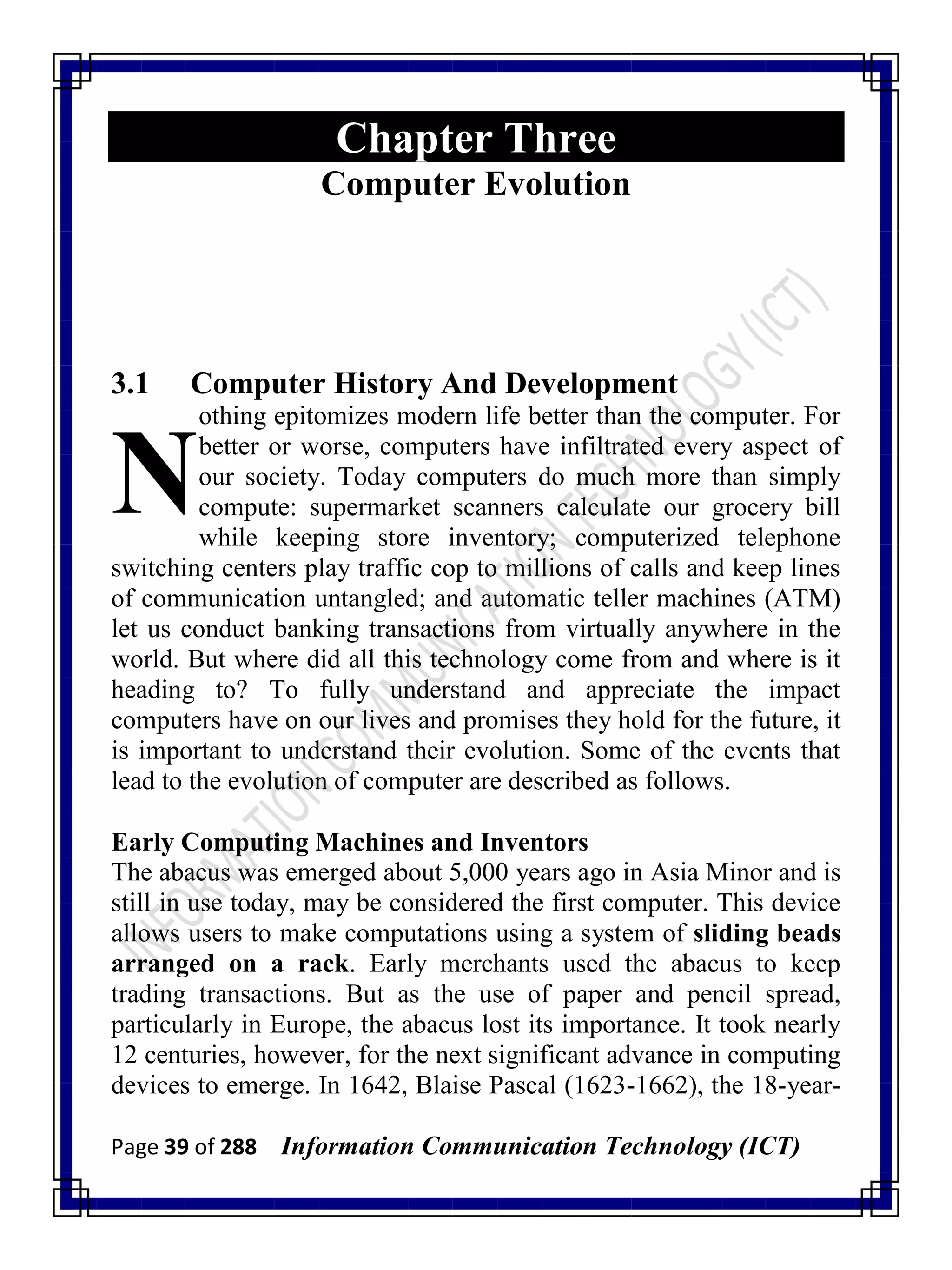 Page 39 of 288 Information Communication Technology (ICT)
Chapter Three
Computer Evolution
3.1 Computer History And Development
othing epitomizes modern life better than the computer. For
better or worse, computers have infiltrated every aspect of
our society. Today computers do much more than simply
compute: supermarket scanners calculate our grocery bill
while keeping store inventory; computerized telephone
switching centers play traffic cop to millions of calls and keep lines
of communication untangled; and automatic teller machines (ATM)
let us conduct banking transactions from virtually anywhere in the
world. But where did all this technology come from and where is it
heading to? To fully understand and appreciate the impact
computers have on our lives and promises they hold for the future, it
is important to understand their evolution. Some of the events that
lead to the evolution of computer are described as follows.
Early Computing Machines and Inventors
The abacus was emerged about 5,000 years ago in Asia Minor and is
still in use today, may be considered the first computer. This device
allows users to make computations using a system of sliding beads
arranged on a rack. Early merchants used the abacus to keep
trading transactions. But as the use of paper and pencil spread,
particularly in Europe, the abacus lost its importance. It took nearly
12 centuries, however, for the next significant advance in computing
devices to emerge. In 1642, Blaise Pascal (1623-1662), the 18-year-
N
 