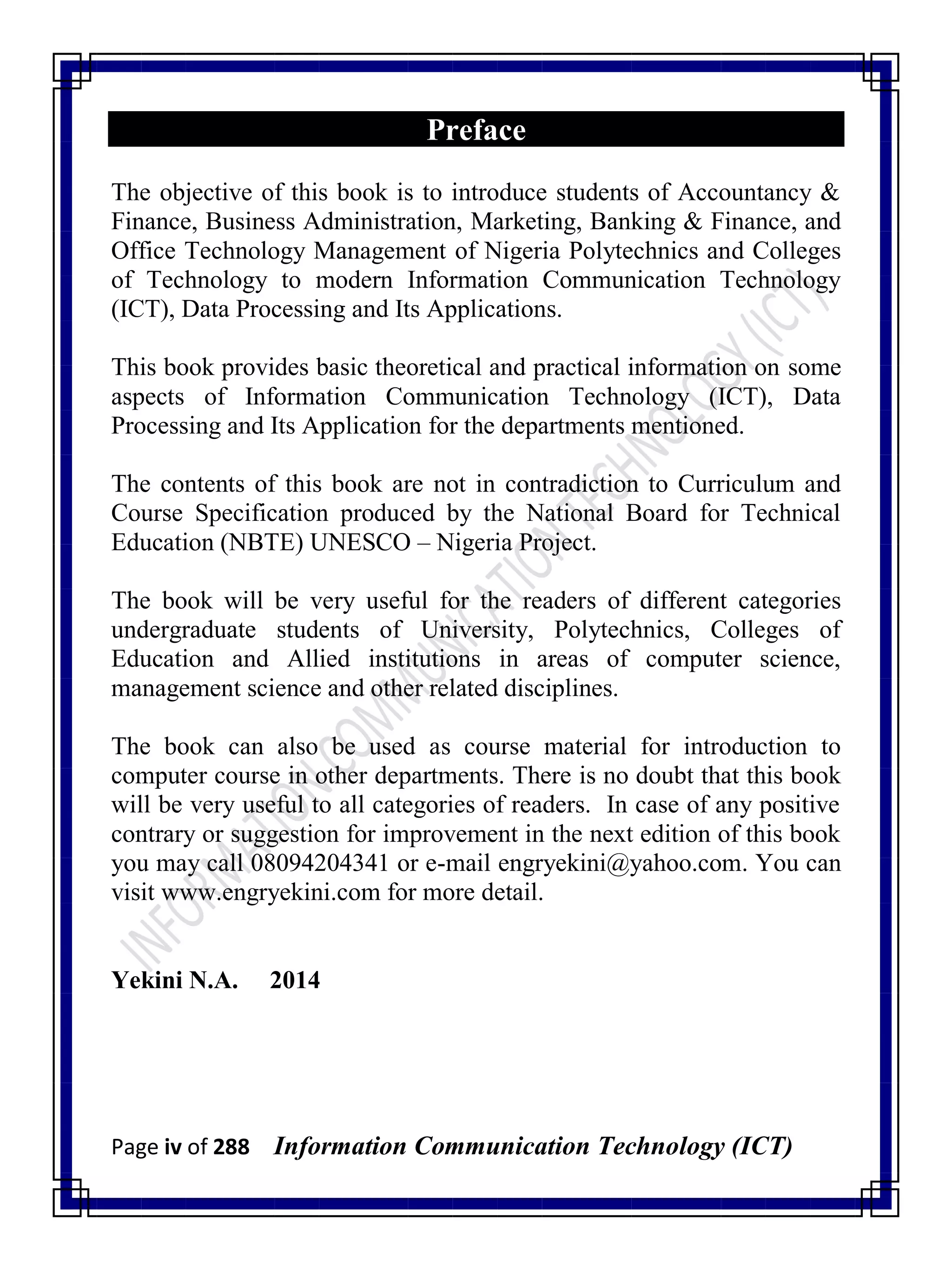 Page iv of 288 Information Communication Technology (ICT)
Preface
The objective of this book is to introduce students of Accountancy &
Finance, Business Administration, Marketing, Banking & Finance, and
Office Technology Management of Nigeria Polytechnics and Colleges
of Technology to modern Information Communication Technology
(ICT), Data Processing and Its Applications.
This book provides basic theoretical and practical information on some
aspects of Information Communication Technology (ICT), Data
Processing and Its Application for the departments mentioned.
The contents of this book are not in contradiction to Curriculum and
Course Specification produced by the National Board for Technical
Education (NBTE) UNESCO – Nigeria Project.
The book will be very useful for the readers of different categories
undergraduate students of University, Polytechnics, Colleges of
Education and Allied institutions in areas of computer science,
management science and other related disciplines.
The book can also be used as course material for introduction to
computer course in other departments. There is no doubt that this book
will be very useful to all categories of readers. In case of any positive
contrary or suggestion for improvement in the next edition of this book
you may call 08094204341 or e-mail engryekini@yahoo.com. You can
visit www.engryekini.com for more detail.
Yekini N.A. 2014
 