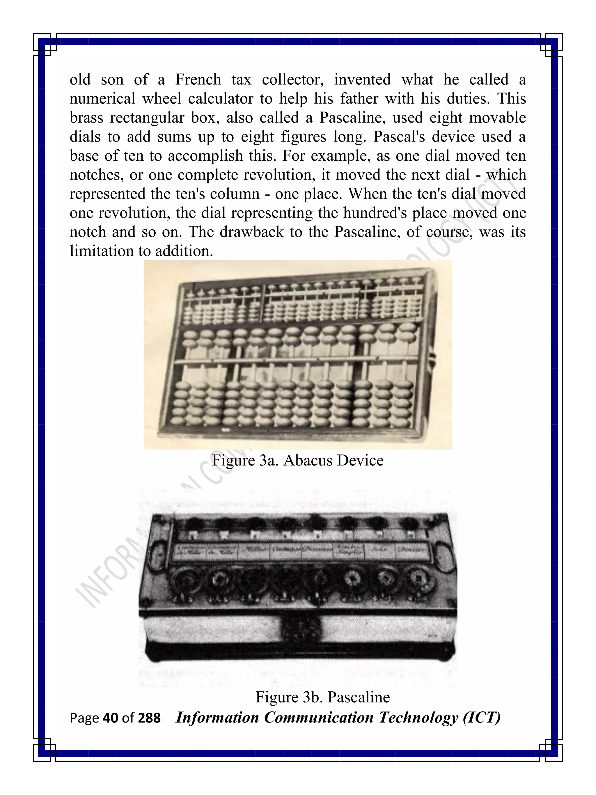Page 40 of 288 Information Communication Technology (ICT)
old son of a French tax collector, invented what he called a
numerical wheel calculator to help his father with his duties. This
brass rectangular box, also called a Pascaline, used eight movable
dials to add sums up to eight figures long. Pascal's device used a
base of ten to accomplish this. For example, as one dial moved ten
notches, or one complete revolution, it moved the next dial - which
represented the ten's column - one place. When the ten's dial moved
one revolution, the dial representing the hundred's place moved one
notch and so on. The drawback to the Pascaline, of course, was its
limitation to addition.
Figure 3a. Abacus Device
Figure 3b. Pascaline
 
