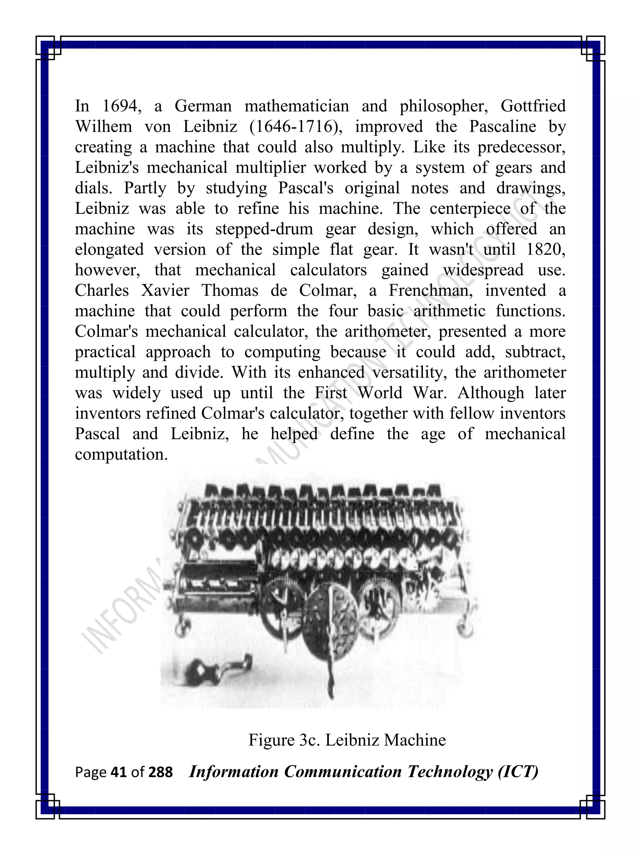 Page 41 of 288 Information Communication Technology (ICT)
In 1694, a German mathematician and philosopher, Gottfried
Wilhem von Leibniz (1646-1716), improved the Pascaline by
creating a machine that could also multiply. Like its predecessor,
Leibniz's mechanical multiplier worked by a system of gears and
dials. Partly by studying Pascal's original notes and drawings,
Leibniz was able to refine his machine. The centerpiece of the
machine was its stepped-drum gear design, which offered an
elongated version of the simple flat gear. It wasn't until 1820,
however, that mechanical calculators gained widespread use.
Charles Xavier Thomas de Colmar, a Frenchman, invented a
machine that could perform the four basic arithmetic functions.
Colmar's mechanical calculator, the arithometer, presented a more
practical approach to computing because it could add, subtract,
multiply and divide. With its enhanced versatility, the arithometer
was widely used up until the First World War. Although later
inventors refined Colmar's calculator, together with fellow inventors
Pascal and Leibniz, he helped define the age of mechanical
computation.
Figure 3c. Leibniz Machine
 