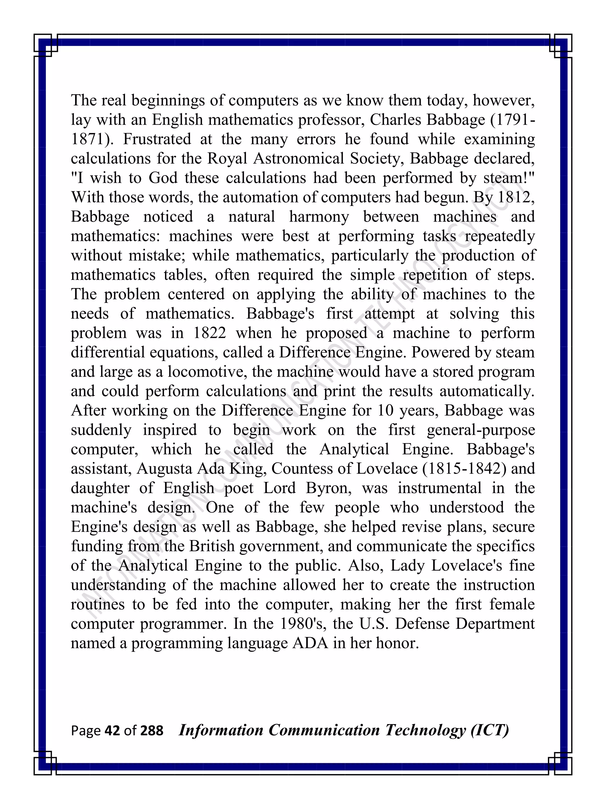 Page 42 of 288 Information Communication Technology (ICT)
The real beginnings of computers as we know them today, however,
lay with an English mathematics professor, Charles Babbage (1791-
1871). Frustrated at the many errors he found while examining
calculations for the Royal Astronomical Society, Babbage declared,
"I wish to God these calculations had been performed by steam!"
With those words, the automation of computers had begun. By 1812,
Babbage noticed a natural harmony between machines and
mathematics: machines were best at performing tasks repeatedly
without mistake; while mathematics, particularly the production of
mathematics tables, often required the simple repetition of steps.
The problem centered on applying the ability of machines to the
needs of mathematics. Babbage's first attempt at solving this
problem was in 1822 when he proposed a machine to perform
differential equations, called a Difference Engine. Powered by steam
and large as a locomotive, the machine would have a stored program
and could perform calculations and print the results automatically.
After working on the Difference Engine for 10 years, Babbage was
suddenly inspired to begin work on the first general-purpose
computer, which he called the Analytical Engine. Babbage's
assistant, Augusta Ada King, Countess of Lovelace (1815-1842) and
daughter of English poet Lord Byron, was instrumental in the
machine's design. One of the few people who understood the
Engine's design as well as Babbage, she helped revise plans, secure
funding from the British government, and communicate the specifics
of the Analytical Engine to the public. Also, Lady Lovelace's fine
understanding of the machine allowed her to create the instruction
routines to be fed into the computer, making her the first female
computer programmer. In the 1980's, the U.S. Defense Department
named a programming language ADA in her honor.
 