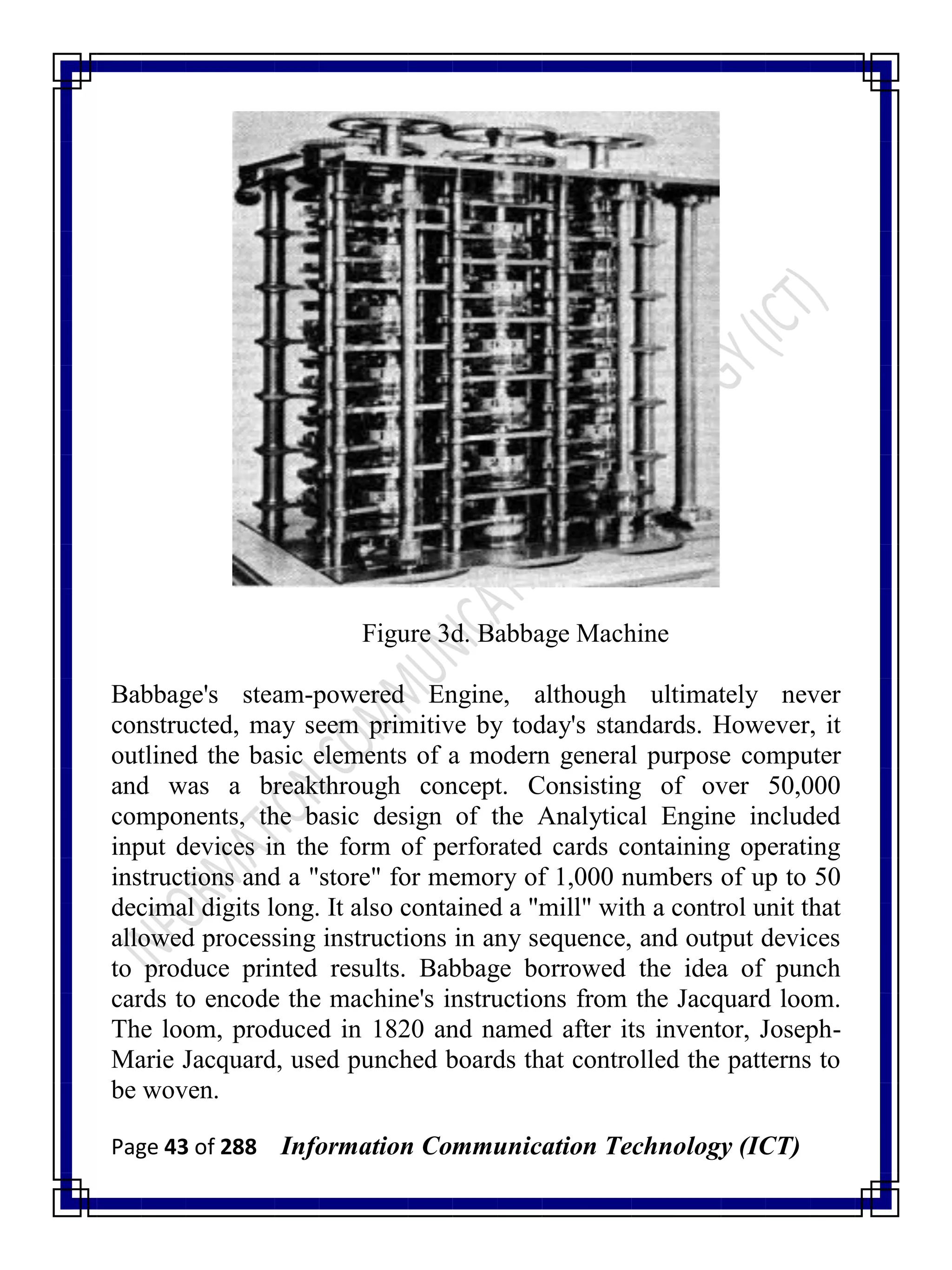Page 43 of 288 Information Communication Technology (ICT)
Figure 3d. Babbage Machine
Babbage's steam-powered Engine, although ultimately never
constructed, may seem primitive by today's standards. However, it
outlined the basic elements of a modern general purpose computer
and was a breakthrough concept. Consisting of over 50,000
components, the basic design of the Analytical Engine included
input devices in the form of perforated cards containing operating
instructions and a "store" for memory of 1,000 numbers of up to 50
decimal digits long. It also contained a "mill" with a control unit that
allowed processing instructions in any sequence, and output devices
to produce printed results. Babbage borrowed the idea of punch
cards to encode the machine's instructions from the Jacquard loom.
The loom, produced in 1820 and named after its inventor, Joseph-
Marie Jacquard, used punched boards that controlled the patterns to
be woven.
 