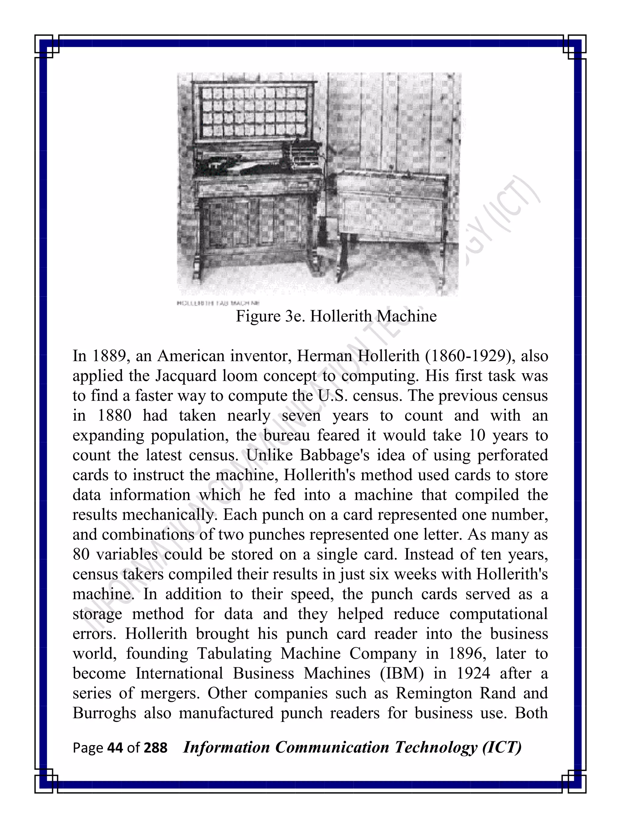 Page 44 of 288 Information Communication Technology (ICT)
Figure 3e. Hollerith Machine
In 1889, an American inventor, Herman Hollerith (1860-1929), also
applied the Jacquard loom concept to computing. His first task was
to find a faster way to compute the U.S. census. The previous census
in 1880 had taken nearly seven years to count and with an
expanding population, the bureau feared it would take 10 years to
count the latest census. Unlike Babbage's idea of using perforated
cards to instruct the machine, Hollerith's method used cards to store
data information which he fed into a machine that compiled the
results mechanically. Each punch on a card represented one number,
and combinations of two punches represented one letter. As many as
80 variables could be stored on a single card. Instead of ten years,
census takers compiled their results in just six weeks with Hollerith's
machine. In addition to their speed, the punch cards served as a
storage method for data and they helped reduce computational
errors. Hollerith brought his punch card reader into the business
world, founding Tabulating Machine Company in 1896, later to
become International Business Machines (IBM) in 1924 after a
series of mergers. Other companies such as Remington Rand and
Burroghs also manufactured punch readers for business use. Both
 