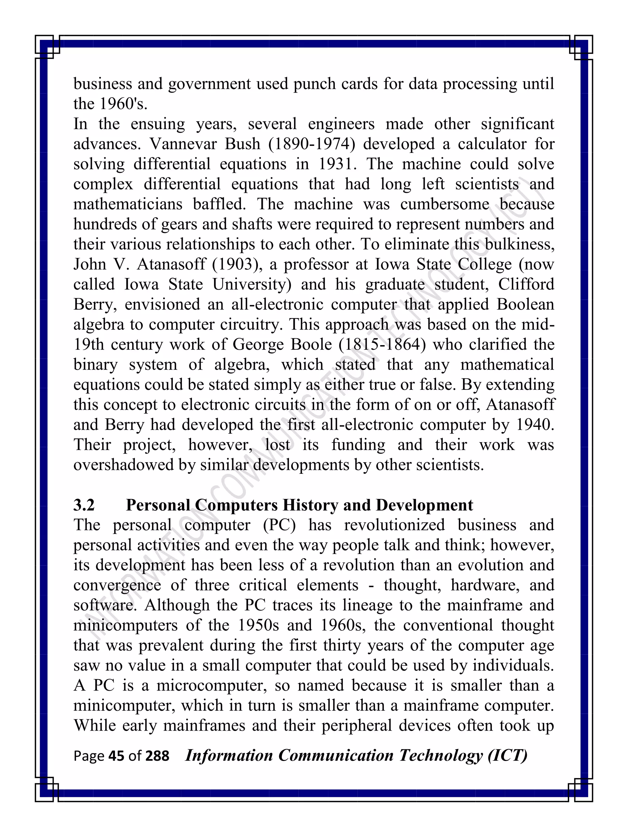 Page 45 of 288 Information Communication Technology (ICT)
business and government used punch cards for data processing until
the 1960's.
In the ensuing years, several engineers made other significant
advances. Vannevar Bush (1890-1974) developed a calculator for
solving differential equations in 1931. The machine could solve
complex differential equations that had long left scientists and
mathematicians baffled. The machine was cumbersome because
hundreds of gears and shafts were required to represent numbers and
their various relationships to each other. To eliminate this bulkiness,
John V. Atanasoff (1903), a professor at Iowa State College (now
called Iowa State University) and his graduate student, Clifford
Berry, envisioned an all-electronic computer that applied Boolean
algebra to computer circuitry. This approach was based on the mid-
19th century work of George Boole (1815-1864) who clarified the
binary system of algebra, which stated that any mathematical
equations could be stated simply as either true or false. By extending
this concept to electronic circuits in the form of on or off, Atanasoff
and Berry had developed the first all-electronic computer by 1940.
Their project, however, lost its funding and their work was
overshadowed by similar developments by other scientists.
3.2 Personal Computers History and Development
The personal computer (PC) has revolutionized business and
personal activities and even the way people talk and think; however,
its development has been less of a revolution than an evolution and
convergence of three critical elements - thought, hardware, and
software. Although the PC traces its lineage to the mainframe and
minicomputers of the 1950s and 1960s, the conventional thought
that was prevalent during the first thirty years of the computer age
saw no value in a small computer that could be used by individuals.
A PC is a microcomputer, so named because it is smaller than a
minicomputer, which in turn is smaller than a mainframe computer.
While early mainframes and their peripheral devices often took up
 