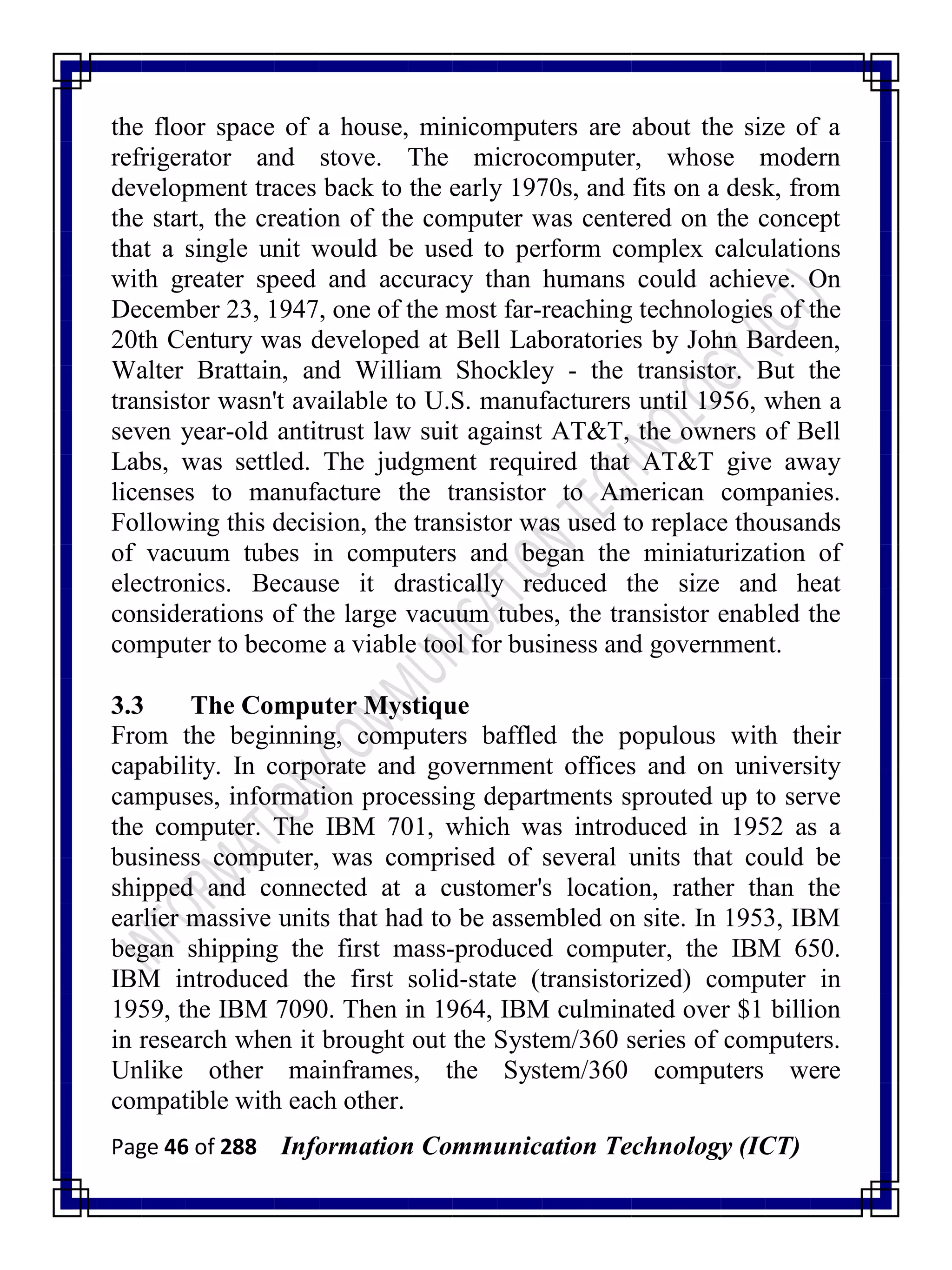 Page 46 of 288 Information Communication Technology (ICT)
the floor space of a house, minicomputers are about the size of a
refrigerator and stove. The microcomputer, whose modern
development traces back to the early 1970s, and fits on a desk, from
the start, the creation of the computer was centered on the concept
that a single unit would be used to perform complex calculations
with greater speed and accuracy than humans could achieve. On
December 23, 1947, one of the most far-reaching technologies of the
20th Century was developed at Bell Laboratories by John Bardeen,
Walter Brattain, and William Shockley - the transistor. But the
transistor wasn't available to U.S. manufacturers until 1956, when a
seven year-old antitrust law suit against AT&T, the owners of Bell
Labs, was settled. The judgment required that AT&T give away
licenses to manufacture the transistor to American companies.
Following this decision, the transistor was used to replace thousands
of vacuum tubes in computers and began the miniaturization of
electronics. Because it drastically reduced the size and heat
considerations of the large vacuum tubes, the transistor enabled the
computer to become a viable tool for business and government.
3.3 The Computer Mystique
From the beginning, computers baffled the populous with their
capability. In corporate and government offices and on university
campuses, information processing departments sprouted up to serve
the computer. The IBM 701, which was introduced in 1952 as a
business computer, was comprised of several units that could be
shipped and connected at a customer's location, rather than the
earlier massive units that had to be assembled on site. In 1953, IBM
began shipping the first mass-produced computer, the IBM 650.
IBM introduced the first solid-state (transistorized) computer in
1959, the IBM 7090. Then in 1964, IBM culminated over $1 billion
in research when it brought out the System/360 series of computers.
Unlike other mainframes, the System/360 computers were
compatible with each other.
 