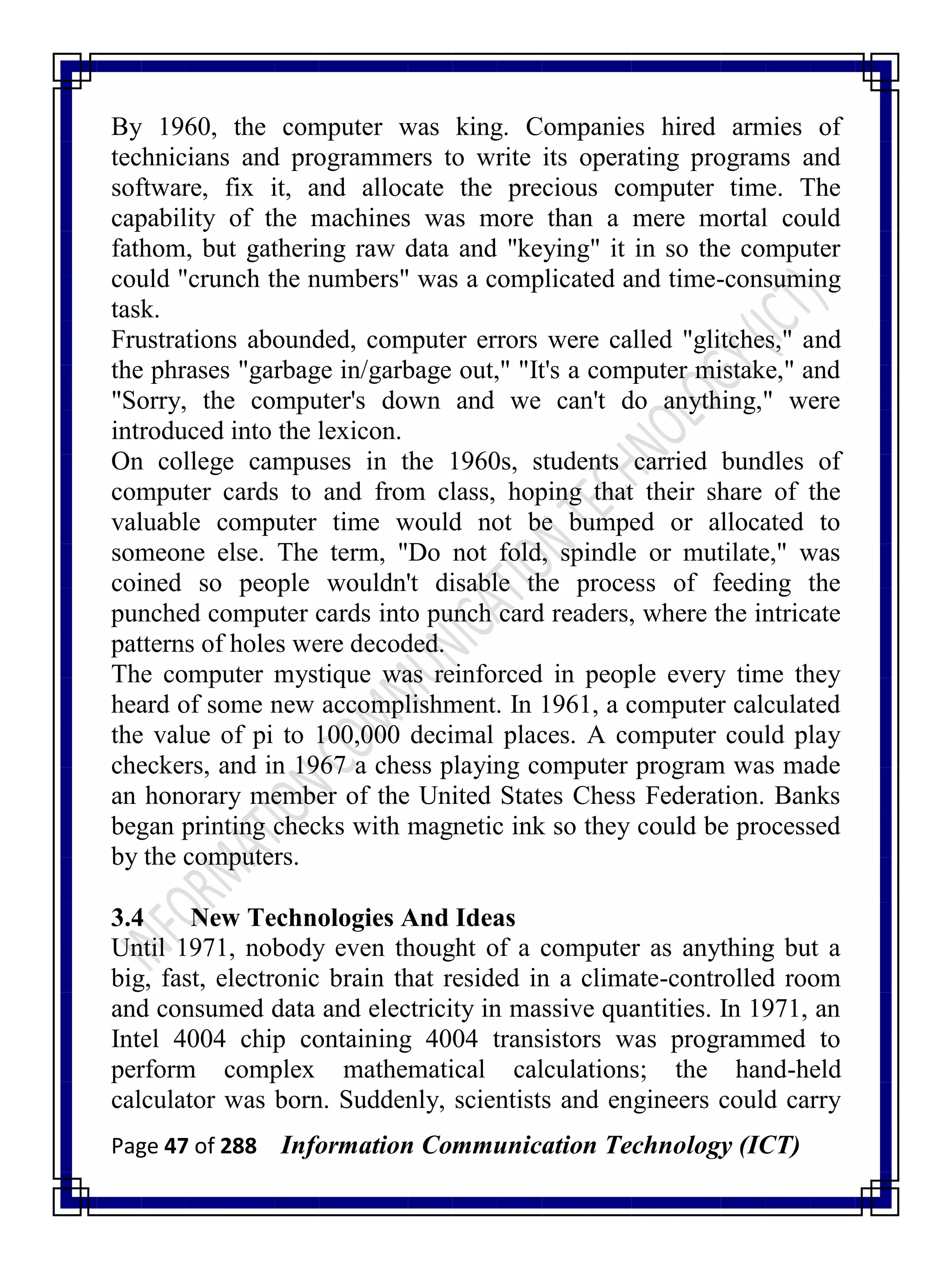 Page 47 of 288 Information Communication Technology (ICT)
By 1960, the computer was king. Companies hired armies of
technicians and programmers to write its operating programs and
software, fix it, and allocate the precious computer time. The
capability of the machines was more than a mere mortal could
fathom, but gathering raw data and "keying" it in so the computer
could "crunch the numbers" was a complicated and time-consuming
task.
Frustrations abounded, computer errors were called "glitches," and
the phrases "garbage in/garbage out," "It's a computer mistake," and
"Sorry, the computer's down and we can't do anything," were
introduced into the lexicon.
On college campuses in the 1960s, students carried bundles of
computer cards to and from class, hoping that their share of the
valuable computer time would not be bumped or allocated to
someone else. The term, "Do not fold, spindle or mutilate," was
coined so people wouldn't disable the process of feeding the
punched computer cards into punch card readers, where the intricate
patterns of holes were decoded.
The computer mystique was reinforced in people every time they
heard of some new accomplishment. In 1961, a computer calculated
the value of pi to 100,000 decimal places. A computer could play
checkers, and in 1967 a chess playing computer program was made
an honorary member of the United States Chess Federation. Banks
began printing checks with magnetic ink so they could be processed
by the computers.
3.4 New Technologies And Ideas
Until 1971, nobody even thought of a computer as anything but a
big, fast, electronic brain that resided in a climate-controlled room
and consumed data and electricity in massive quantities. In 1971, an
Intel 4004 chip containing 4004 transistors was programmed to
perform complex mathematical calculations; the hand-held
calculator was born. Suddenly, scientists and engineers could carry
 