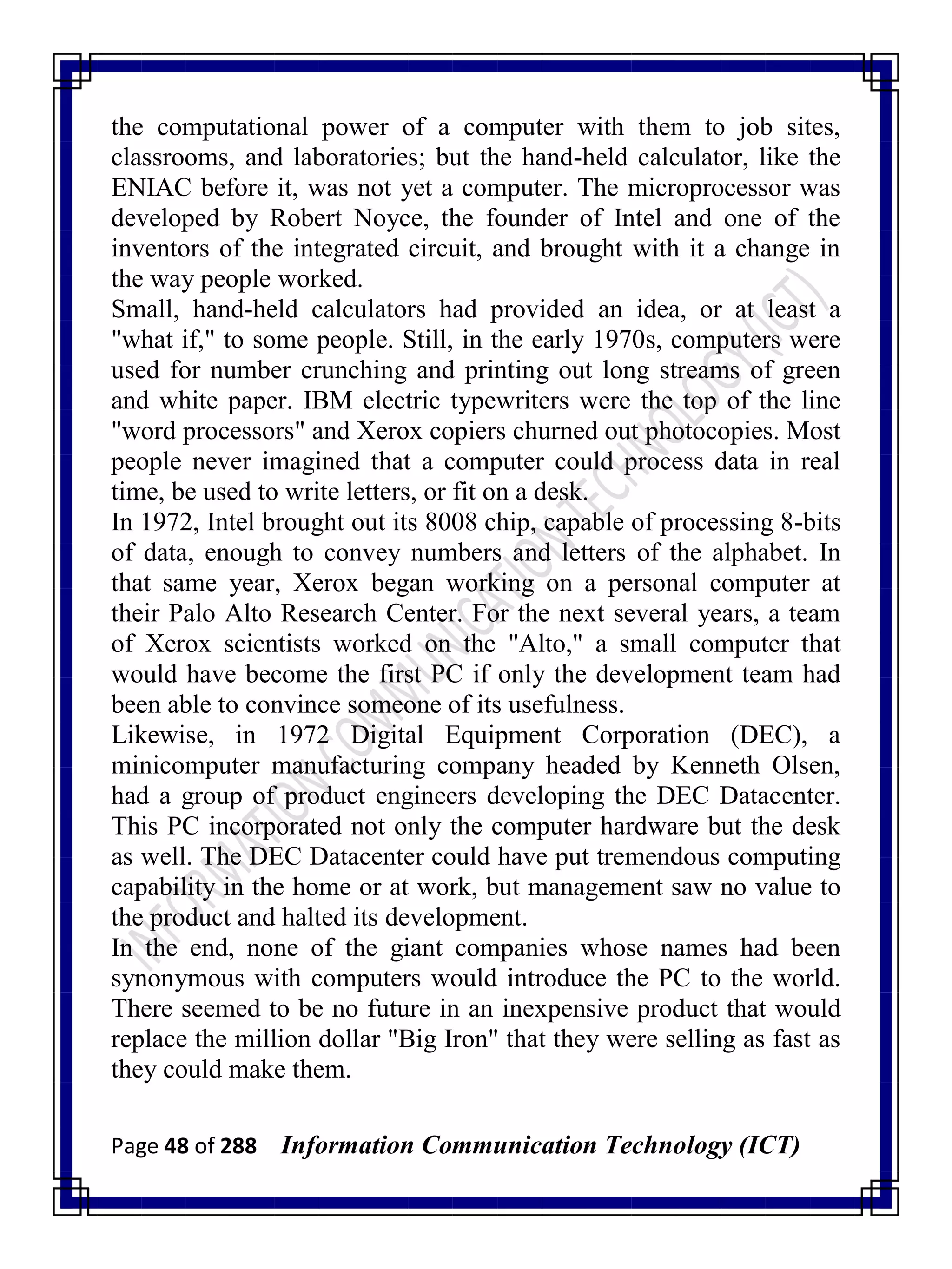 Page 48 of 288 Information Communication Technology (ICT)
the computational power of a computer with them to job sites,
classrooms, and laboratories; but the hand-held calculator, like the
ENIAC before it, was not yet a computer. The microprocessor was
developed by Robert Noyce, the founder of Intel and one of the
inventors of the integrated circuit, and brought with it a change in
the way people worked.
Small, hand-held calculators had provided an idea, or at least a
"what if," to some people. Still, in the early 1970s, computers were
used for number crunching and printing out long streams of green
and white paper. IBM electric typewriters were the top of the line
"word processors" and Xerox copiers churned out photocopies. Most
people never imagined that a computer could process data in real
time, be used to write letters, or fit on a desk.
In 1972, Intel brought out its 8008 chip, capable of processing 8-bits
of data, enough to convey numbers and letters of the alphabet. In
that same year, Xerox began working on a personal computer at
their Palo Alto Research Center. For the next several years, a team
of Xerox scientists worked on the "Alto," a small computer that
would have become the first PC if only the development team had
been able to convince someone of its usefulness.
Likewise, in 1972 Digital Equipment Corporation (DEC), a
minicomputer manufacturing company headed by Kenneth Olsen,
had a group of product engineers developing the DEC Datacenter.
This PC incorporated not only the computer hardware but the desk
as well. The DEC Datacenter could have put tremendous computing
capability in the home or at work, but management saw no value to
the product and halted its development.
In the end, none of the giant companies whose names had been
synonymous with computers would introduce the PC to the world.
There seemed to be no future in an inexpensive product that would
replace the million dollar "Big Iron" that they were selling as fast as
they could make them.
 