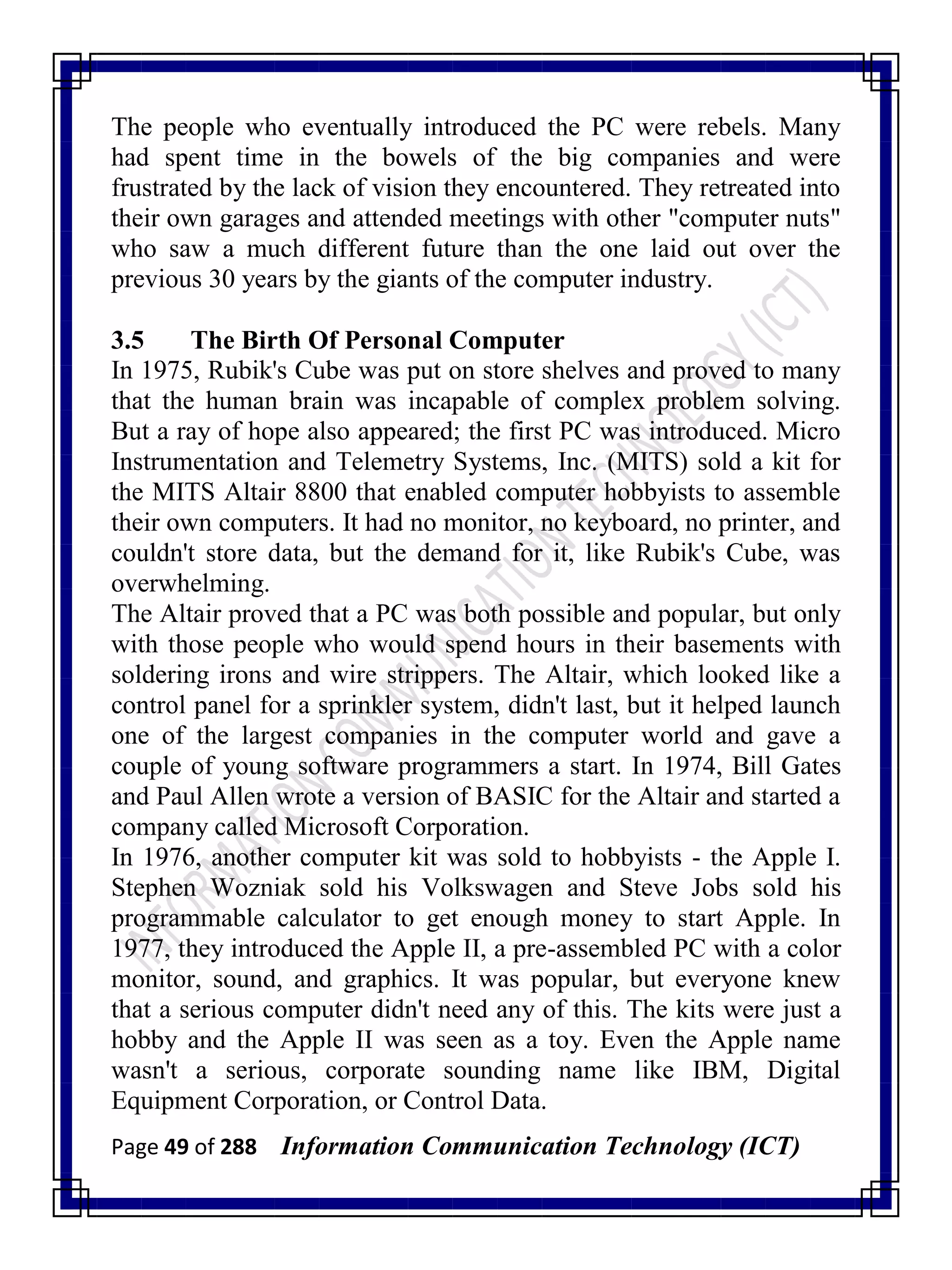 Page 49 of 288 Information Communication Technology (ICT)
The people who eventually introduced the PC were rebels. Many
had spent time in the bowels of the big companies and were
frustrated by the lack of vision they encountered. They retreated into
their own garages and attended meetings with other "computer nuts"
who saw a much different future than the one laid out over the
previous 30 years by the giants of the computer industry.
3.5 The Birth Of Personal Computer
In 1975, Rubik's Cube was put on store shelves and proved to many
that the human brain was incapable of complex problem solving.
But a ray of hope also appeared; the first PC was introduced. Micro
Instrumentation and Telemetry Systems, Inc. (MITS) sold a kit for
the MITS Altair 8800 that enabled computer hobbyists to assemble
their own computers. It had no monitor, no keyboard, no printer, and
couldn't store data, but the demand for it, like Rubik's Cube, was
overwhelming.
The Altair proved that a PC was both possible and popular, but only
with those people who would spend hours in their basements with
soldering irons and wire strippers. The Altair, which looked like a
control panel for a sprinkler system, didn't last, but it helped launch
one of the largest companies in the computer world and gave a
couple of young software programmers a start. In 1974, Bill Gates
and Paul Allen wrote a version of BASIC for the Altair and started a
company called Microsoft Corporation.
In 1976, another computer kit was sold to hobbyists - the Apple I.
Stephen Wozniak sold his Volkswagen and Steve Jobs sold his
programmable calculator to get enough money to start Apple. In
1977, they introduced the Apple II, a pre-assembled PC with a color
monitor, sound, and graphics. It was popular, but everyone knew
that a serious computer didn't need any of this. The kits were just a
hobby and the Apple II was seen as a toy. Even the Apple name
wasn't a serious, corporate sounding name like IBM, Digital
Equipment Corporation, or Control Data.
 