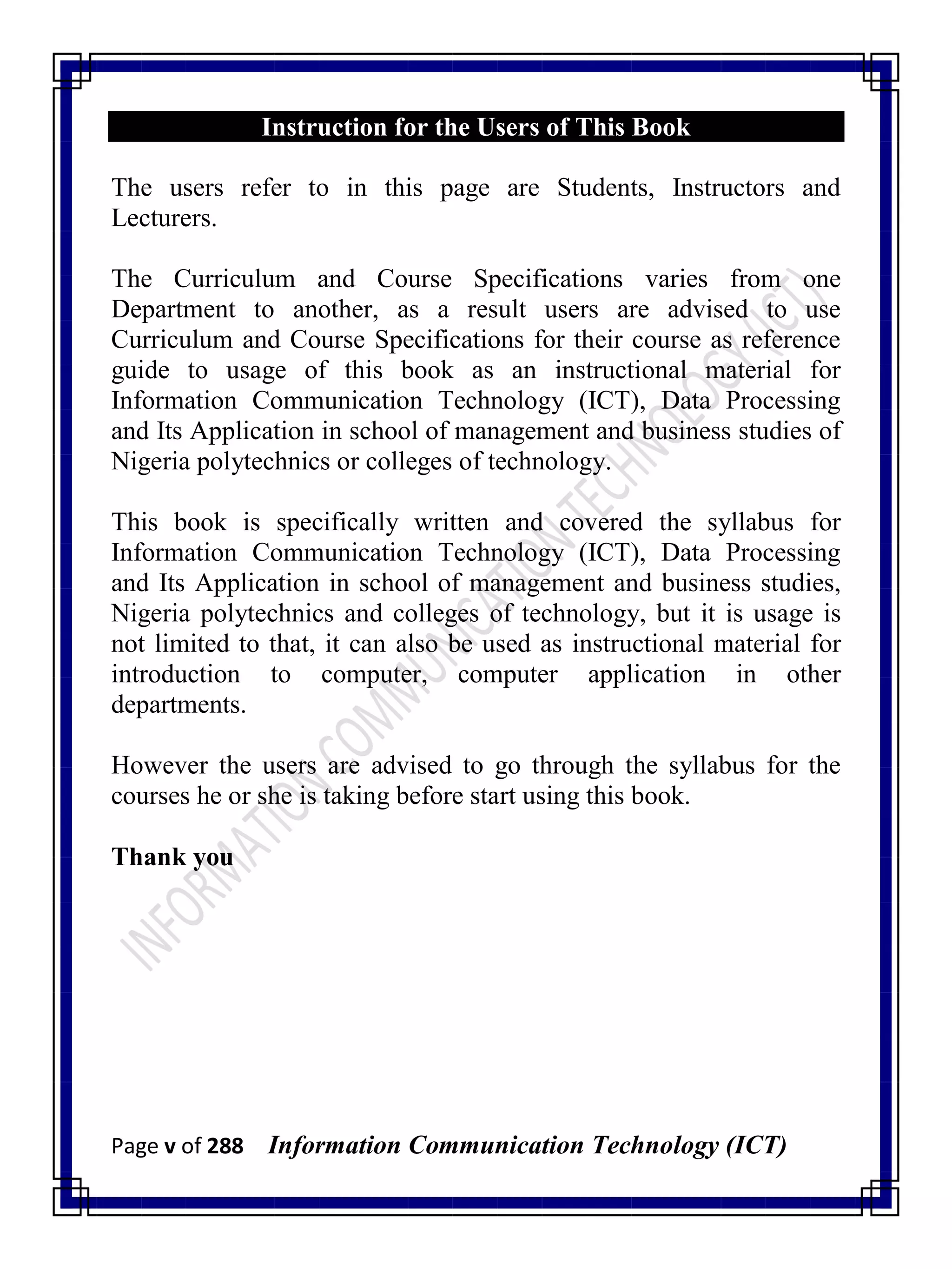 Page v of 288 Information Communication Technology (ICT)
Instruction for the Users of This Book
The users refer to in this page are Students, Instructors and
Lecturers.
The Curriculum and Course Specifications varies from one
Department to another, as a result users are advised to use
Curriculum and Course Specifications for their course as reference
guide to usage of this book as an instructional material for
Information Communication Technology (ICT), Data Processing
and Its Application in school of management and business studies of
Nigeria polytechnics or colleges of technology.
This book is specifically written and covered the syllabus for
Information Communication Technology (ICT), Data Processing
and Its Application in school of management and business studies,
Nigeria polytechnics and colleges of technology, but it is usage is
not limited to that, it can also be used as instructional material for
introduction to computer, computer application in other
departments.
However the users are advised to go through the syllabus for the
courses he or she is taking before start using this book.
Thank you
 