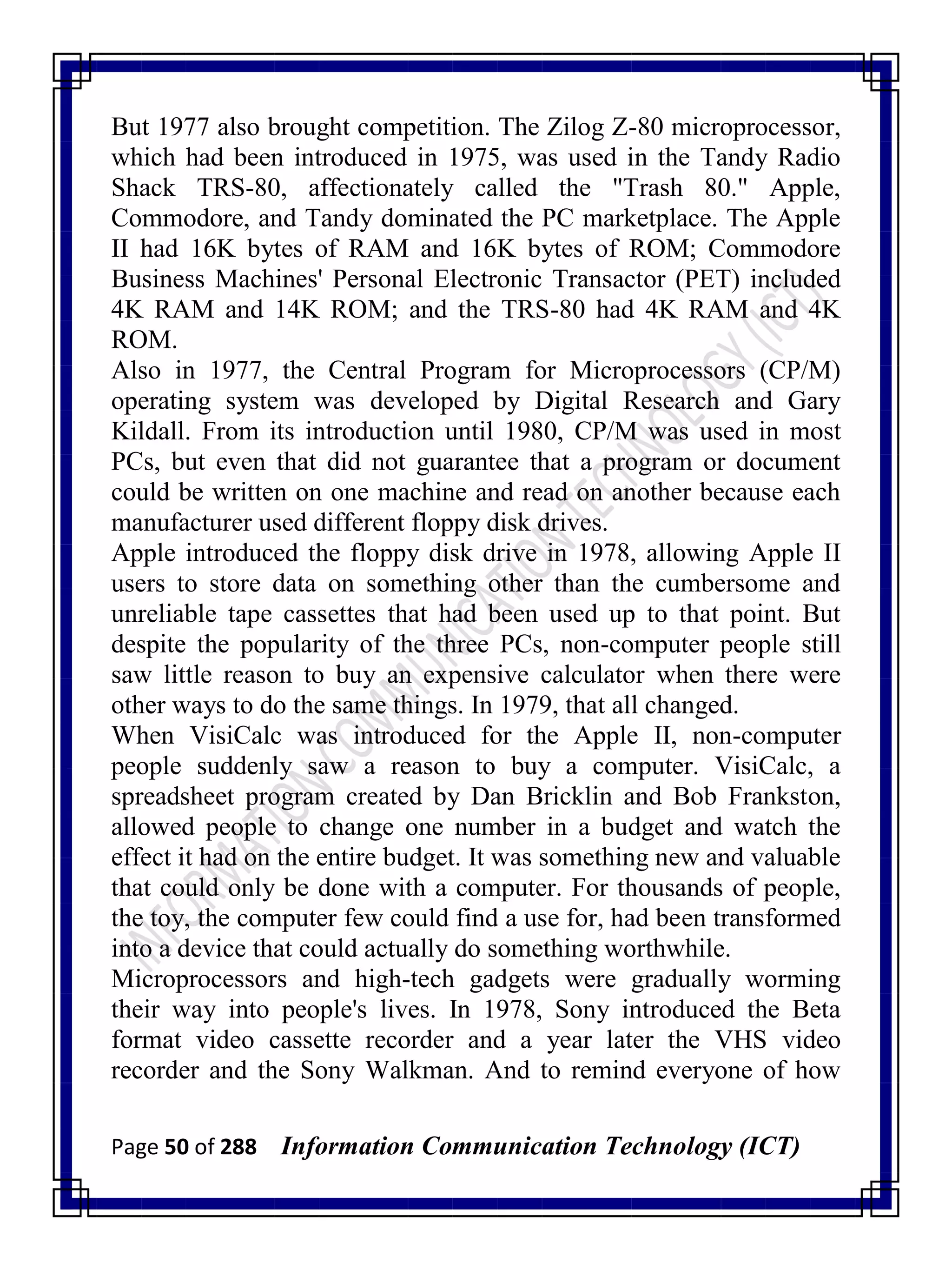 Page 50 of 288 Information Communication Technology (ICT)
But 1977 also brought competition. The Zilog Z-80 microprocessor,
which had been introduced in 1975, was used in the Tandy Radio
Shack TRS-80, affectionately called the "Trash 80." Apple,
Commodore, and Tandy dominated the PC marketplace. The Apple
II had 16K bytes of RAM and 16K bytes of ROM; Commodore
Business Machines' Personal Electronic Transactor (PET) included
4K RAM and 14K ROM; and the TRS-80 had 4K RAM and 4K
ROM.
Also in 1977, the Central Program for Microprocessors (CP/M)
operating system was developed by Digital Research and Gary
Kildall. From its introduction until 1980, CP/M was used in most
PCs, but even that did not guarantee that a program or document
could be written on one machine and read on another because each
manufacturer used different floppy disk drives.
Apple introduced the floppy disk drive in 1978, allowing Apple II
users to store data on something other than the cumbersome and
unreliable tape cassettes that had been used up to that point. But
despite the popularity of the three PCs, non-computer people still
saw little reason to buy an expensive calculator when there were
other ways to do the same things. In 1979, that all changed.
When VisiCalc was introduced for the Apple II, non-computer
people suddenly saw a reason to buy a computer. VisiCalc, a
spreadsheet program created by Dan Bricklin and Bob Frankston,
allowed people to change one number in a budget and watch the
effect it had on the entire budget. It was something new and valuable
that could only be done with a computer. For thousands of people,
the toy, the computer few could find a use for, had been transformed
into a device that could actually do something worthwhile.
Microprocessors and high-tech gadgets were gradually worming
their way into people's lives. In 1978, Sony introduced the Beta
format video cassette recorder and a year later the VHS video
recorder and the Sony Walkman. And to remind everyone of how
 