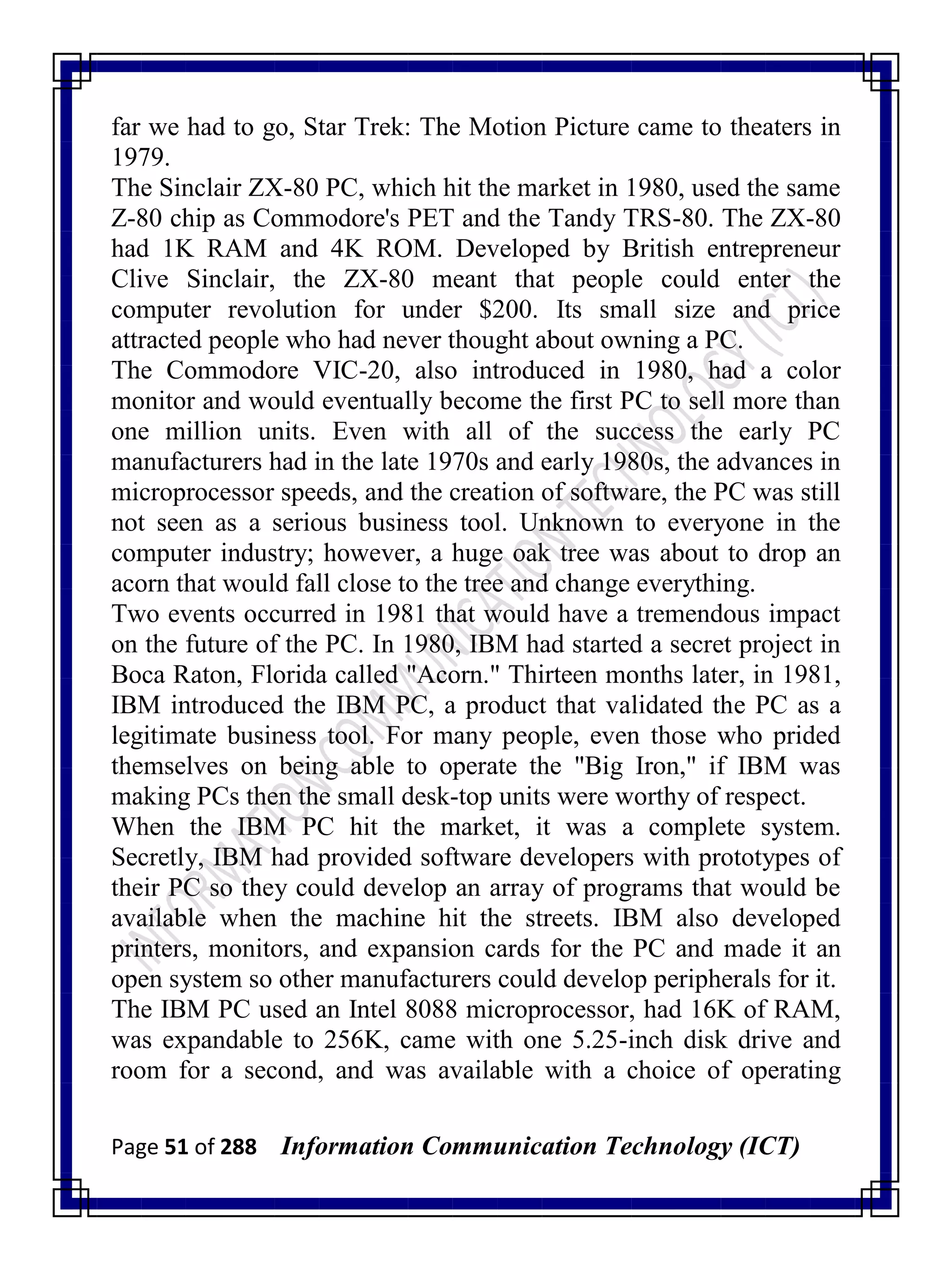 Page 51 of 288 Information Communication Technology (ICT)
far we had to go, Star Trek: The Motion Picture came to theaters in
1979.
The Sinclair ZX-80 PC, which hit the market in 1980, used the same
Z-80 chip as Commodore's PET and the Tandy TRS-80. The ZX-80
had 1K RAM and 4K ROM. Developed by British entrepreneur
Clive Sinclair, the ZX-80 meant that people could enter the
computer revolution for under $200. Its small size and price
attracted people who had never thought about owning a PC.
The Commodore VIC-20, also introduced in 1980, had a color
monitor and would eventually become the first PC to sell more than
one million units. Even with all of the success the early PC
manufacturers had in the late 1970s and early 1980s, the advances in
microprocessor speeds, and the creation of software, the PC was still
not seen as a serious business tool. Unknown to everyone in the
computer industry; however, a huge oak tree was about to drop an
acorn that would fall close to the tree and change everything.
Two events occurred in 1981 that would have a tremendous impact
on the future of the PC. In 1980, IBM had started a secret project in
Boca Raton, Florida called "Acorn." Thirteen months later, in 1981,
IBM introduced the IBM PC, a product that validated the PC as a
legitimate business tool. For many people, even those who prided
themselves on being able to operate the "Big Iron," if IBM was
making PCs then the small desk-top units were worthy of respect.
When the IBM PC hit the market, it was a complete system.
Secretly, IBM had provided software developers with prototypes of
their PC so they could develop an array of programs that would be
available when the machine hit the streets. IBM also developed
printers, monitors, and expansion cards for the PC and made it an
open system so other manufacturers could develop peripherals for it.
The IBM PC used an Intel 8088 microprocessor, had 16K of RAM,
was expandable to 256K, came with one 5.25-inch disk drive and
room for a second, and was available with a choice of operating
 