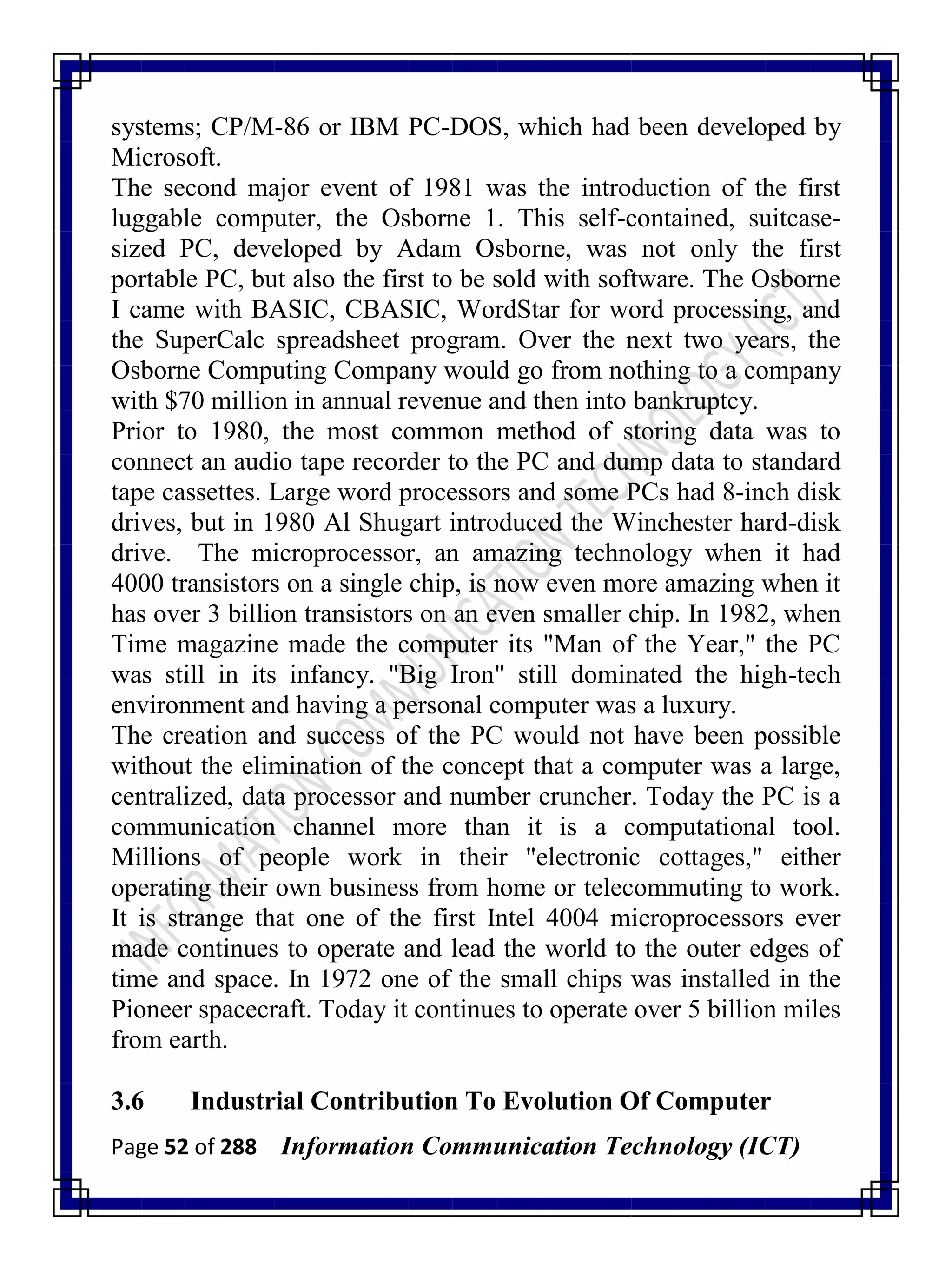 Page 52 of 288 Information Communication Technology (ICT)
systems; CP/M-86 or IBM PC-DOS, which had been developed by
Microsoft.
The second major event of 1981 was the introduction of the first
luggable computer, the Osborne 1. This self-contained, suitcase-
sized PC, developed by Adam Osborne, was not only the first
portable PC, but also the first to be sold with software. The Osborne
I came with BASIC, CBASIC, WordStar for word processing, and
the SuperCalc spreadsheet program. Over the next two years, the
Osborne Computing Company would go from nothing to a company
with $70 million in annual revenue and then into bankruptcy.
Prior to 1980, the most common method of storing data was to
connect an audio tape recorder to the PC and dump data to standard
tape cassettes. Large word processors and some PCs had 8-inch disk
drives, but in 1980 Al Shugart introduced the Winchester hard-disk
drive. The microprocessor, an amazing technology when it had
4000 transistors on a single chip, is now even more amazing when it
has over 3 billion transistors on an even smaller chip. In 1982, when
Time magazine made the computer its "Man of the Year," the PC
was still in its infancy. "Big Iron" still dominated the high-tech
environment and having a personal computer was a luxury.
The creation and success of the PC would not have been possible
without the elimination of the concept that a computer was a large,
centralized, data processor and number cruncher. Today the PC is a
communication channel more than it is a computational tool.
Millions of people work in their "electronic cottages," either
operating their own business from home or telecommuting to work.
It is strange that one of the first Intel 4004 microprocessors ever
made continues to operate and lead the world to the outer edges of
time and space. In 1972 one of the small chips was installed in the
Pioneer spacecraft. Today it continues to operate over 5 billion miles
from earth.
3.6 Industrial Contribution To Evolution Of Computer
 