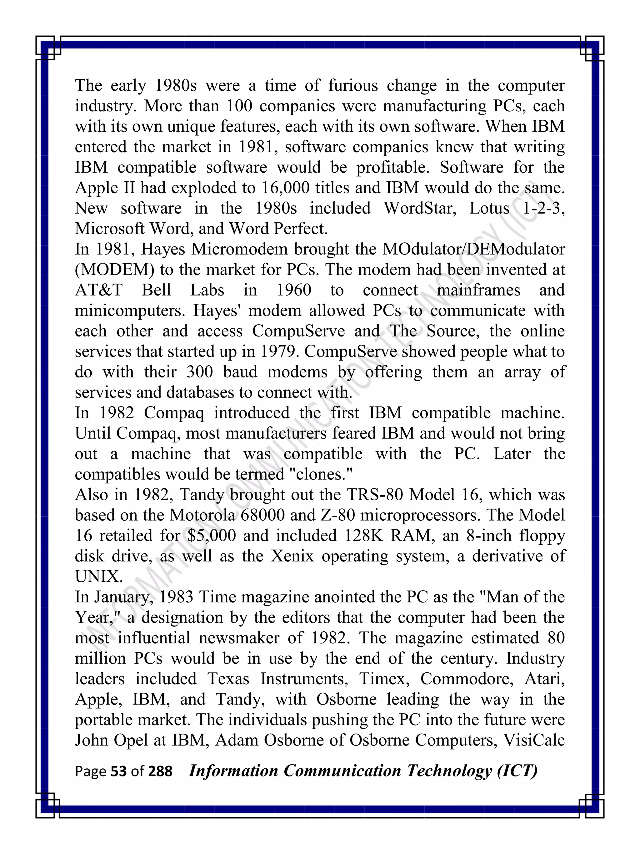 Page 53 of 288 Information Communication Technology (ICT)
The early 1980s were a time of furious change in the computer
industry. More than 100 companies were manufacturing PCs, each
with its own unique features, each with its own software. When IBM
entered the market in 1981, software companies knew that writing
IBM compatible software would be profitable. Software for the
Apple II had exploded to 16,000 titles and IBM would do the same.
New software in the 1980s included WordStar, Lotus 1-2-3,
Microsoft Word, and Word Perfect.
In 1981, Hayes Micromodem brought the MOdulator/DEModulator
(MODEM) to the market for PCs. The modem had been invented at
AT&T Bell Labs in 1960 to connect mainframes and
minicomputers. Hayes' modem allowed PCs to communicate with
each other and access CompuServe and The Source, the online
services that started up in 1979. CompuServe showed people what to
do with their 300 baud modems by offering them an array of
services and databases to connect with.
In 1982 Compaq introduced the first IBM compatible machine.
Until Compaq, most manufacturers feared IBM and would not bring
out a machine that was compatible with the PC. Later the
compatibles would be termed "clones."
Also in 1982, Tandy brought out the TRS-80 Model 16, which was
based on the Motorola 68000 and Z-80 microprocessors. The Model
16 retailed for $5,000 and included 128K RAM, an 8-inch floppy
disk drive, as well as the Xenix operating system, a derivative of
UNIX.
In January, 1983 Time magazine anointed the PC as the "Man of the
Year," a designation by the editors that the computer had been the
most influential newsmaker of 1982. The magazine estimated 80
million PCs would be in use by the end of the century. Industry
leaders included Texas Instruments, Timex, Commodore, Atari,
Apple, IBM, and Tandy, with Osborne leading the way in the
portable market. The individuals pushing the PC into the future were
John Opel at IBM, Adam Osborne of Osborne Computers, VisiCalc
 