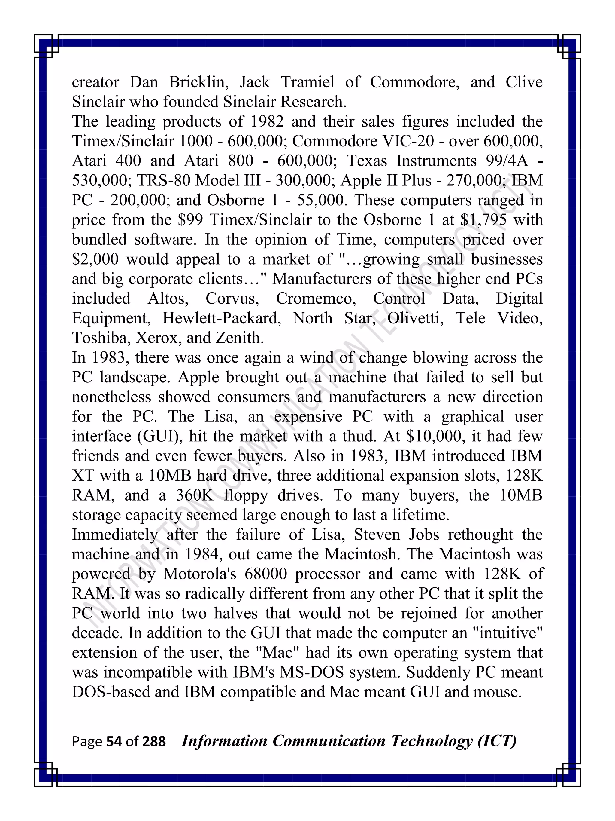 Page 54 of 288 Information Communication Technology (ICT)
creator Dan Bricklin, Jack Tramiel of Commodore, and Clive
Sinclair who founded Sinclair Research.
The leading products of 1982 and their sales figures included the
Timex/Sinclair 1000 - 600,000; Commodore VIC-20 - over 600,000,
Atari 400 and Atari 800 - 600,000; Texas Instruments 99/4A -
530,000; TRS-80 Model III - 300,000; Apple II Plus - 270,000; IBM
PC - 200,000; and Osborne 1 - 55,000. These computers ranged in
price from the $99 Timex/Sinclair to the Osborne 1 at $1,795 with
bundled software. In the opinion of Time, computers priced over
$2,000 would appeal to a market of "…growing small businesses
and big corporate clients…" Manufacturers of these higher end PCs
included Altos, Corvus, Cromemco, Control Data, Digital
Equipment, Hewlett-Packard, North Star, Olivetti, Tele Video,
Toshiba, Xerox, and Zenith.
In 1983, there was once again a wind of change blowing across the
PC landscape. Apple brought out a machine that failed to sell but
nonetheless showed consumers and manufacturers a new direction
for the PC. The Lisa, an expensive PC with a graphical user
interface (GUI), hit the market with a thud. At $10,000, it had few
friends and even fewer buyers. Also in 1983, IBM introduced IBM
XT with a 10MB hard drive, three additional expansion slots, 128K
RAM, and a 360K floppy drives. To many buyers, the 10MB
storage capacity seemed large enough to last a lifetime.
Immediately after the failure of Lisa, Steven Jobs rethought the
machine and in 1984, out came the Macintosh. The Macintosh was
powered by Motorola's 68000 processor and came with 128K of
RAM. It was so radically different from any other PC that it split the
PC world into two halves that would not be rejoined for another
decade. In addition to the GUI that made the computer an "intuitive"
extension of the user, the "Mac" had its own operating system that
was incompatible with IBM's MS-DOS system. Suddenly PC meant
DOS-based and IBM compatible and Mac meant GUI and mouse.
 