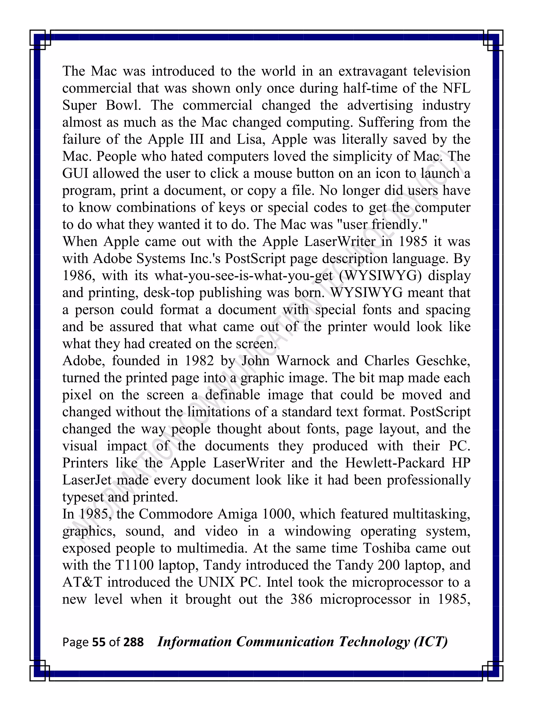 Page 55 of 288 Information Communication Technology (ICT)
The Mac was introduced to the world in an extravagant television
commercial that was shown only once during half-time of the NFL
Super Bowl. The commercial changed the advertising industry
almost as much as the Mac changed computing. Suffering from the
failure of the Apple III and Lisa, Apple was literally saved by the
Mac. People who hated computers loved the simplicity of Mac. The
GUI allowed the user to click a mouse button on an icon to launch a
program, print a document, or copy a file. No longer did users have
to know combinations of keys or special codes to get the computer
to do what they wanted it to do. The Mac was "user friendly."
When Apple came out with the Apple LaserWriter in 1985 it was
with Adobe Systems Inc.'s PostScript page description language. By
1986, with its what-you-see-is-what-you-get (WYSIWYG) display
and printing, desk-top publishing was born. WYSIWYG meant that
a person could format a document with special fonts and spacing
and be assured that what came out of the printer would look like
what they had created on the screen.
Adobe, founded in 1982 by John Warnock and Charles Geschke,
turned the printed page into a graphic image. The bit map made each
pixel on the screen a definable image that could be moved and
changed without the limitations of a standard text format. PostScript
changed the way people thought about fonts, page layout, and the
visual impact of the documents they produced with their PC.
Printers like the Apple LaserWriter and the Hewlett-Packard HP
LaserJet made every document look like it had been professionally
typeset and printed.
In 1985, the Commodore Amiga 1000, which featured multitasking,
graphics, sound, and video in a windowing operating system,
exposed people to multimedia. At the same time Toshiba came out
with the T1100 laptop, Tandy introduced the Tandy 200 laptop, and
AT&T introduced the UNIX PC. Intel took the microprocessor to a
new level when it brought out the 386 microprocessor in 1985,
 