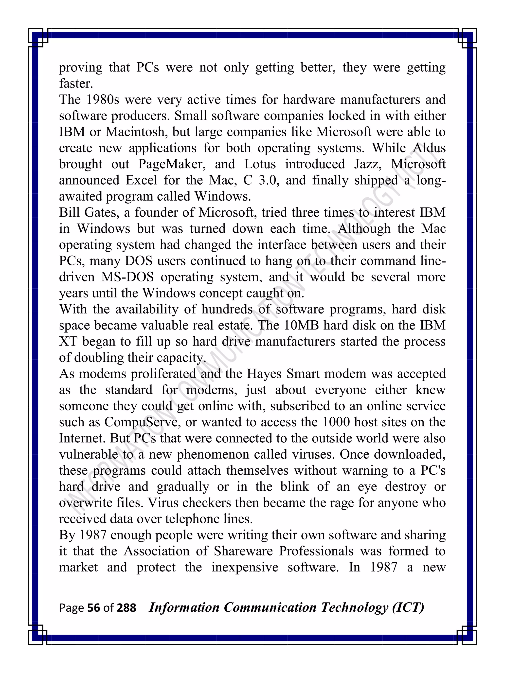 Page 56 of 288 Information Communication Technology (ICT)
proving that PCs were not only getting better, they were getting
faster.
The 1980s were very active times for hardware manufacturers and
software producers. Small software companies locked in with either
IBM or Macintosh, but large companies like Microsoft were able to
create new applications for both operating systems. While Aldus
brought out PageMaker, and Lotus introduced Jazz, Microsoft
announced Excel for the Mac, C 3.0, and finally shipped a long-
awaited program called Windows.
Bill Gates, a founder of Microsoft, tried three times to interest IBM
in Windows but was turned down each time. Although the Mac
operating system had changed the interface between users and their
PCs, many DOS users continued to hang on to their command line-
driven MS-DOS operating system, and it would be several more
years until the Windows concept caught on.
With the availability of hundreds of software programs, hard disk
space became valuable real estate. The 10MB hard disk on the IBM
XT began to fill up so hard drive manufacturers started the process
of doubling their capacity.
As modems proliferated and the Hayes Smart modem was accepted
as the standard for modems, just about everyone either knew
someone they could get online with, subscribed to an online service
such as CompuServe, or wanted to access the 1000 host sites on the
Internet. But PCs that were connected to the outside world were also
vulnerable to a new phenomenon called viruses. Once downloaded,
these programs could attach themselves without warning to a PC's
hard drive and gradually or in the blink of an eye destroy or
overwrite files. Virus checkers then became the rage for anyone who
received data over telephone lines.
By 1987 enough people were writing their own software and sharing
it that the Association of Shareware Professionals was formed to
market and protect the inexpensive software. In 1987 a new
 