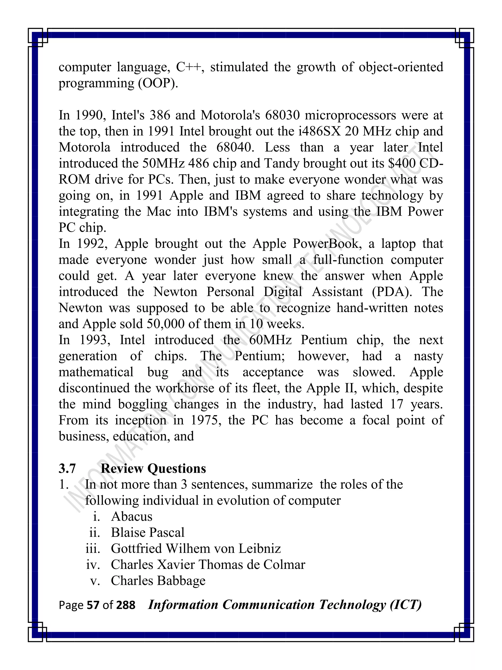 Page 57 of 288 Information Communication Technology (ICT)
computer language, C++, stimulated the growth of object-oriented
programming (OOP).
In 1990, Intel's 386 and Motorola's 68030 microprocessors were at
the top, then in 1991 Intel brought out the i486SX 20 MHz chip and
Motorola introduced the 68040. Less than a year later Intel
introduced the 50MHz 486 chip and Tandy brought out its $400 CD-
ROM drive for PCs. Then, just to make everyone wonder what was
going on, in 1991 Apple and IBM agreed to share technology by
integrating the Mac into IBM's systems and using the IBM Power
PC chip.
In 1992, Apple brought out the Apple PowerBook, a laptop that
made everyone wonder just how small a full-function computer
could get. A year later everyone knew the answer when Apple
introduced the Newton Personal Digital Assistant (PDA). The
Newton was supposed to be able to recognize hand-written notes
and Apple sold 50,000 of them in 10 weeks.
In 1993, Intel introduced the 60MHz Pentium chip, the next
generation of chips. The Pentium; however, had a nasty
mathematical bug and its acceptance was slowed. Apple
discontinued the workhorse of its fleet, the Apple II, which, despite
the mind boggling changes in the industry, had lasted 17 years.
From its inception in 1975, the PC has become a focal point of
business, education, and
3.7 Review Questions
1. In not more than 3 sentences, summarize the roles of the
following individual in evolution of computer
i. Abacus
ii. Blaise Pascal
iii. Gottfried Wilhem von Leibniz
iv. Charles Xavier Thomas de Colmar
v. Charles Babbage
 