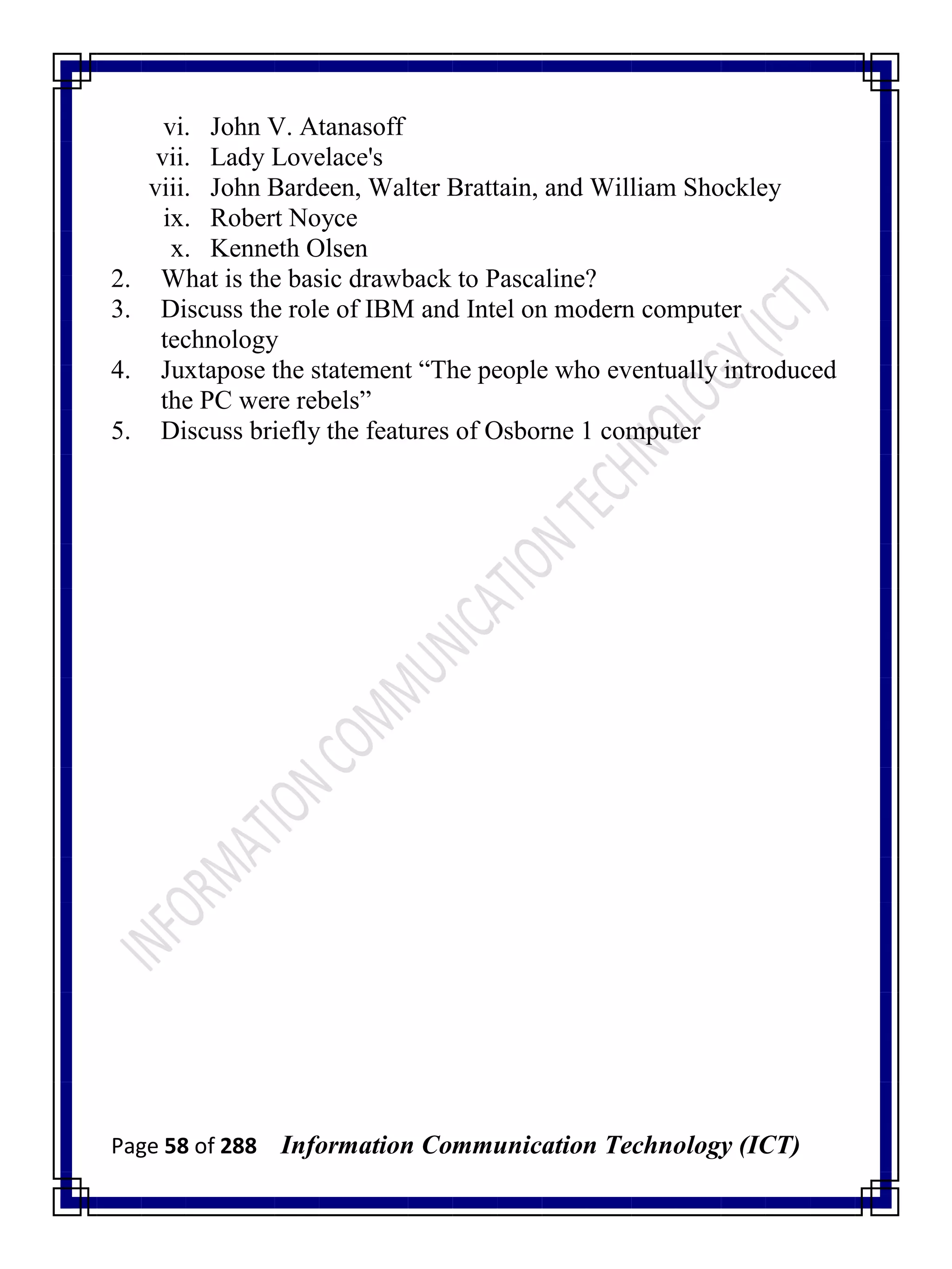 Page 58 of 288 Information Communication Technology (ICT)
vi. John V. Atanasoff
vii. Lady Lovelace's
viii. John Bardeen, Walter Brattain, and William Shockley
ix. Robert Noyce
x. Kenneth Olsen
2. What is the basic drawback to Pascaline?
3. Discuss the role of IBM and Intel on modern computer
technology
4. Juxtapose the statement ―The people who eventually introduced
the PC were rebels‖
5. Discuss briefly the features of Osborne 1 computer
 