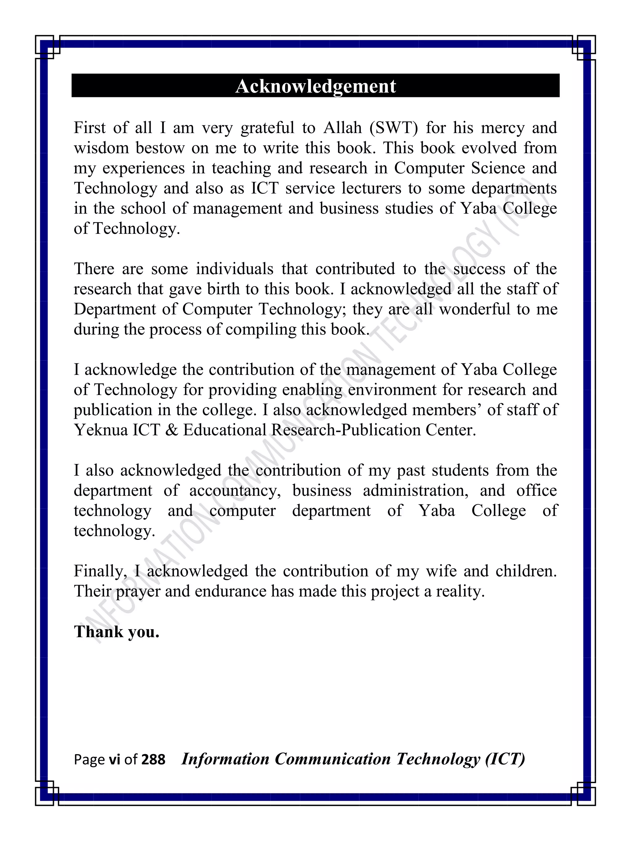 Page vi of 288 Information Communication Technology (ICT)
Acknowledgement
First of all I am very grateful to Allah (SWT) for his mercy and
wisdom bestow on me to write this book. This book evolved from
my experiences in teaching and research in Computer Science and
Technology and also as ICT service lecturers to some departments
in the school of management and business studies of Yaba College
of Technology.
There are some individuals that contributed to the success of the
research that gave birth to this book. I acknowledged all the staff of
Department of Computer Technology; they are all wonderful to me
during the process of compiling this book.
I acknowledge the contribution of the management of Yaba College
of Technology for providing enabling environment for research and
publication in the college. I also acknowledged members‘ of staff of
Yeknua ICT & Educational Research-Publication Center.
I also acknowledged the contribution of my past students from the
department of accountancy, business administration, and office
technology and computer department of Yaba College of
technology.
Finally, I acknowledged the contribution of my wife and children.
Their prayer and endurance has made this project a reality.
Thank you.
 